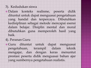 3). Kedudukan siswa
 Dalam
konteks realisme, peserta didik
dituntut untuk dapat menguasai pengetahuan
yang handal dan terpercaya. Dibutuhkan
kedisiplinan sebagai metode mencapai esensi
dalam belajar. Disiplin mental dan moral
dibutuhkan guna memperoleh hasil yang
baik.
4). Peranan Guru
 Guru
dituntut untuk dapat menguasai
pengetahuan,
terampil
dalam
teknik
mengajar, dan dengan keras menuntut
prestasi peserta didik menguasai bahan ajar
yang sumbernya pengetahuan realistis.

 