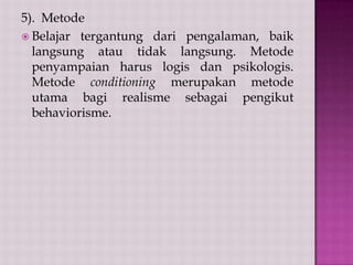 5). Metode
 Belajar tergantung dari pengalaman, baik
langsung atau tidak langsung. Metode
penyampaian harus logis dan psikologis.
Metode conditioning merupakan metode
utama bagi realisme sebagai pengikut
behaviorisme.

 