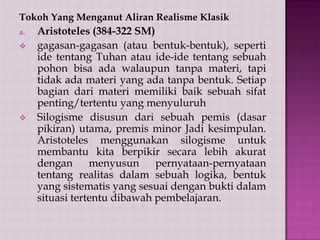 Tokoh Yang Menganut Aliran Realisme Klasik
a.




Aristoteles (384-322 SM)
gagasan-gagasan (atau bentuk-bentuk), seperti
ide tentang Tuhan atau ide-ide tentang sebuah
pohon bisa ada walaupun tanpa materi, tapi
tidak ada materi yang ada tanpa bentuk. Setiap
bagian dari materi memiliki baik sebuah sifat
penting/tertentu yang menyuluruh
Silogisme disusun dari sebuah pemis (dasar
pikiran) utama, premis minor Jadi kesimpulan.
Aristoteles menggunakan silogisme untuk
membantu kita berpikir secara lebih akurat
dengan
menyusun
pernyataan-pernyataan
tentang realitas dalam sebuah logika, bentuk
yang sistematis yang sesuai dengan bukti dalam
situasi tertentu dibawah pembelajaran.

 