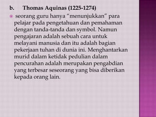 b.

Thomas Aquinas (1225-1274)
 seorang guru hanya “menunjukkan” para
pelajar pada pengetahuan dan pemahaman
dengan tanda-tanda dan symbol. Namun
pengajaran adalah sebuah cara untuk
melayani manusia dan itu adalah bagian
pekerjaan tuhan di dunia ini. Menghantarkan
murid dalam ketidak pedulian dalam
pencurahan adalah merupakan pengabdian
yang terbesar seseorang yang bisa diberikan
kepada orang lain.

 