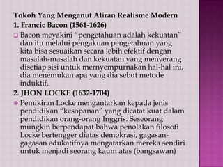 Tokoh Yang Menganut Aliran Realisme Modern
1. Francic Bacon (1561-1626)
 Bacon meyakini “pengetahuan adalah kekuatan”
dan itu melalui pengakuan pengetahuan yang
kita bisa sesuaikan secara lebih efektif dengan
masalah-masalah dan kekuatan yang menyerang
disetiap sisi untuk mernyempurnakan hal-hal ini,
dia menemukan apa yang dia sebut metode
induktif.
2. JHON LOCKE (1632-1704)
 Pemikiran Locke mengantarkan kepada jenis
pendidikan “kesopanan” yang dicatat kuat dalam
pendidikan orang-orang Inggris. Seseorang
mungkin berpendapat bahwa penolakan filosofi
Locke bertengger diatas demokrasi, gagasangagasan edukatifnya mengatarkan mereka sendiri
untuk menjadi seorang kaum atas (bangsawan)

 