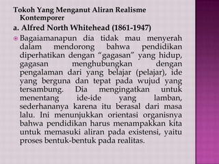 Tokoh Yang Menganut Aliran Realisme
Kontemporer

a. Alfred North Whitehead (1861-1947)
 Bagaiamanapun dia tidak mau menyerah
dalam mendorong bahwa pendidikan
diperhatikan dengan “gagasan” yang hidup,
gagasan
menghubungkan
dengan
pengalaman dari yang belajar (pelajar), ide
yang berguna dan tepat pada wujud yang
tersambung. Dia mengingatkan untuk
menentang
ide-ide
yang
lamban,
sederhananya karena itu berasal dari masa
lalu. Ini menunjukkan orientasi organisnya
bahwa pendidikan harus menampakkan kita
untuk memasuki aliran pada existensi, yaitu
proses bentuk-bentuk pada realitas.

 