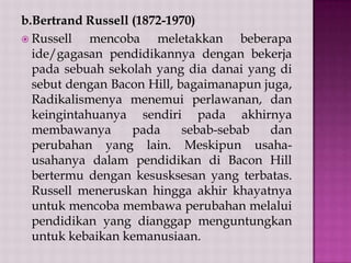 b.Bertrand Russell (1872-1970)
 Russell
mencoba meletakkan beberapa
ide/gagasan pendidikannya dengan bekerja
pada sebuah sekolah yang dia danai yang di
sebut dengan Bacon Hill, bagaimanapun juga,
Radikalismenya menemui perlawanan, dan
keingintahuanya sendiri pada akhirnya
membawanya
pada
sebab-sebab
dan
perubahan yang lain. Meskipun usahausahanya dalam pendidikan di Bacon Hill
bertermu dengan kesusksesan yang terbatas.
Russell meneruskan hingga akhir khayatnya
untuk mencoba membawa perubahan melalui
pendidikan yang dianggap menguntungkan
untuk kebaikan kemanusiaan.

 