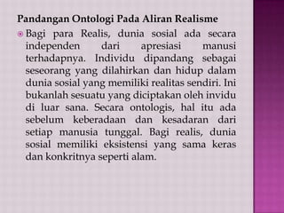 Pandangan Ontologi Pada Aliran Realisme
 Bagi para Realis, dunia sosial ada secara
independen
dari
apresiasi
manusi
terhadapnya. Individu dipandang sebagai
seseorang yang dilahirkan dan hidup dalam
dunia sosial yang memiliki realitas sendiri. Ini
bukanlah sesuatu yang diciptakan oleh invidu
di luar sana. Secara ontologis, hal itu ada
sebelum keberadaan dan kesadaran dari
setiap manusia tunggal. Bagi realis, dunia
sosial memiliki eksistensi yang sama keras
dan konkritnya seperti alam.

 