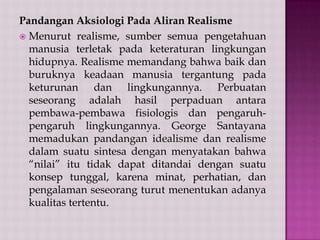 Pandangan Aksiologi Pada Aliran Realisme
 Menurut realisme, sumber semua pengetahuan
manusia terletak pada keteraturan lingkungan
hidupnya. Realisme memandang bahwa baik dan
buruknya keadaan manusia tergantung pada
keturunan dan lingkungannya. Perbuatan
seseorang adalah hasil perpaduan antara
pembawa-pembawa fisiologis dan pengaruhpengaruh lingkungannya. George Santayana
memadukan pandangan idealisme dan realisme
dalam suatu sintesa dengan menyatakan bahwa
“nilai” itu tidak dapat ditandai dengan suatu
konsep tunggal, karena minat, perhatian, dan
pengalaman seseorang turut menentukan adanya
kualitas tertentu.

 