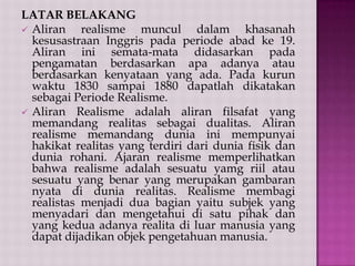 LATAR BELAKANG
 Aliran
realisme muncul dalam khasanah
kesusastraan Inggris pada periode abad ke 19.
Aliran ini semata-mata didasarkan pada
pengamatan berdasarkan apa adanya atau
berdasarkan kenyataan yang ada. Pada kurun
waktu 1830 sampai 1880 dapatlah dikatakan
sebagai Periode Realisme.
 Aliran Realisme adalah aliran filsafat yang
memandang realitas sebagai dualitas. Aliran
realisme memandang dunia ini mempunyai
hakikat realitas yang terdiri dari dunia fisik dan
dunia rohani. Ajaran realisme memperlihatkan
bahwa realisme adalah sesuatu yamg riil atau
sesuatu yang benar yang merupakan gambaran
nyata di dunia realitas. Realisme membagi
realistas menjadi dua bagian yaitu subjek yang
menyadari dan mengetahui di satu pihak dan
yang kedua adanya realita di luar manusia yang
dapat dijadikan objek pengetahuan manusia.

 