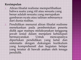 Kesimpulan
1. Aliran filsafat realisme memperlihatkan
bahwa suatu yang riil atau sesuatu yang
benar adalah sesuatu yang merupakan
gambaran nyata atau salinan sebenarnya
dari dunia realitas.
2. Pendidikan menurut aliran filsafat realisme
menekankan pada pembentukan peserta
didik agar mampu melaksanakan tanggung
jawab sosial dalam menjalani kehidupan
bermasyarakat.
Untuk
mencapainya
diperlukan pendidikan yang ketat dan
sistematis dengan dukungan kurikulum
yang komprehensif dan kegiatan belajar
yang teratur di bawah arahan oleh tenaga
pendidik.

 