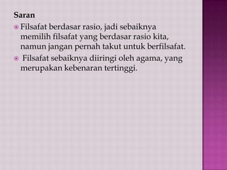 Saran
 Filsafat berdasar rasio, jadi sebaiknya
memilih filsafat yang berdasar rasio kita,
namun jangan pernah takut untuk berfilsafat.
 Filsafat sebaiknya diiringi oleh agama, yang
merupakan kebenaran tertinggi.

 