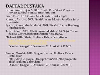DAFTAR PUSTAKA
Suriasumantri, Jujun. S. 2010. Filsafat Ilmu Sebuah Pengantar
Populer. Jakarta: Pustaka Sinar Harapan.
Ihsan, Fuad. 2010. Filsafat Ilmu. Jakarta: Rineka Cipta.
Ahmadi, Asmoro., 2007. Filsaft Umum. Jakarta: Raja Grapindo
Persada.
Syadali, Ahmad dan Mudzaki., 2004. Filsafat Umum. Bandung:
Pustaka Setia.
Tafsir, Ahmd., 2008. Filsaft umum Akal dan Hati Sejak Thales
Sampai Captra. Bandung: Remaja Rosdakarya.
Miskawi. 2012. Filsafat Realisme Dalam Pendidikakn
http://teachingofhistory.blogspot.com/2012/06/filsafatrealisme-dalam-pendidikan.html
Diunduh tanggal 10 Desember 2013 pukul 18.55 WIB
Gandra, Muzahir. 2012. Pengaruh Aliran Realisme Dalam
Pendidikan
http://kopite-geografi.blogspot.com/2013/05/pengaruhaliran-realisme-dalam.html
Diunduh tanggal 10 Desember 2013 pukul 19.30 WIB

 