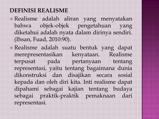 DEFINISI REALISME
 Realisme adalah aliran yang menyatakan
bahwa objek-objek pengetahuan yang
diketahui adalah nyata dalam dirinya sendiri.
(Ihsan, Fuad, 2010:90).
 Realisme adalah suatu bentuk yang dapat
merepresentasikan
kenyataan.
Realisme
terpusat
pada
pertanyaan
tentang
representasi, yaitu tentang bagaimana dunia
dikonstruksi dan disajikan secara sosial
kepada dan oleh diri kita. Inti realisme dapat
dipahami sebagai kajian tentang budaya
sebagai praktik-praktik pemaknaan dari
representasi.

 