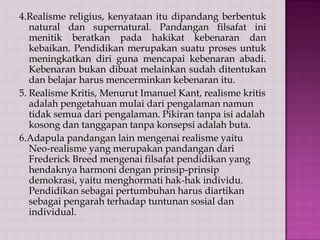4.Realisme religius, kenyataan itu dipandang berbentuk
natural dan supernatural. Pandangan filsafat ini
menitik beratkan pada hakikat kebenaran dan
kebaikan. Pendidikan merupakan suatu proses untuk
meningkatkan diri guna mencapai kebenaran abadi.
Kebenaran bukan dibuat melainkan sudah ditentukan
dan belajar harus mencerminkan kebenaran itu.
5. Realisme Kritis, Menurut Imanuel Kant, realisme kritis
adalah pengetahuan mulai dari pengalaman namun
tidak semua dari pengalaman. Pikiran tanpa isi adalah
kosong dan tanggapan tanpa konsepsi adalah buta.
6.Adapula pandangan lain mengenai realisme yaitu
Neo-realisme yang merupakan pandangan dari
Frederick Breed mengenai filsafat pendidikan yang
hendaknya harmoni dengan prinsip-prinsip
demokrasi, yaitu menghormati hak-hak individu.
Pendidikan sebagai pertumbuhan harus diartikan
sebagai pengarah terhadap tuntunan sosial dan
individual.

 