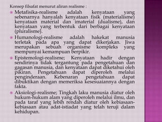 Konsep filsafat menurut aliran realisme :








Metafisika-realisme
adalah
kenyataan
yang
sebenarnya hanyalah kenyataan fisik (materialisme)
kenyataan material dan imaterial (dualisme), dan
kenyataan yang terbentuk dari berbagai kenyataan
(pluralisme).
Humanologi-realisme adalah hakekat manusia
terletak pada apa yang dapat dikerjakan. Jiwa
merupakan sebuah organisme kompleks yang
mempunyai kemampuan berpikir.
Epistemologi-realisme; Kenyataan hadir dengan
sendirinya tidak tergantung pada pengetahuan dan
gagasan manusia, dan kenyataan dapat diketahui oleh
pikiran. Pengetahuan dapat diperoleh melalui
penginderaan.
Kebenaran
pengetahuan
dapat
dibuktikan dengan memeriksa kesesuaiannya dengan
fakta.
Aksiologi-realisme; Tingkah laku manusia diatur oleh
hukum-hukum alam yang diperoleh melalui ilmu, dan
pada taraf yang lebih rendah diatur oleh kebiasaankebiasaan atau adat-istiadat yang telah teruji dalam
kehidupan.

 