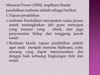 Menurut Power (1982), implikasi filsafat
pendidikan realisme adalah sebagai berikut:
1.Tujuan pendidikan
 realisme Pendidikan merupakan suatu proses
untuk meningkatkan diri guna mencapai
yang sesuatu yang
abadi, dan juga
penyesuaian hidup dan tanggung jawab
sosial.
 Realisme klasik, tujuan pendidikan adalah
agar anak menjadi manusia bijaksana, yaitu
seorang yang dapat menyesuaikan diri
dengan baik terhadap lingkungan fisik dan
sosial.

 
