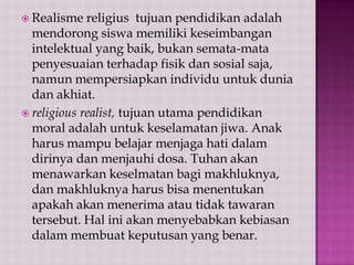  Realisme

religius tujuan pendidikan adalah
mendorong siswa memiliki keseimbangan
intelektual yang baik, bukan semata-mata
penyesuaian terhadap fisik dan sosial saja,
namun mempersiapkan individu untuk dunia
dan akhiat.
 religious realist, tujuan utama pendidikan
moral adalah untuk keselamatan jiwa. Anak
harus mampu belajar menjaga hati dalam
dirinya dan menjauhi dosa. Tuhan akan
menawarkan keselmatan bagi makhluknya,
dan makhluknya harus bisa menentukan
apakah akan menerima atau tidak tawaran
tersebut. Hal ini akan menyebabkan kebiasan
dalam membuat keputusan yang benar.

 