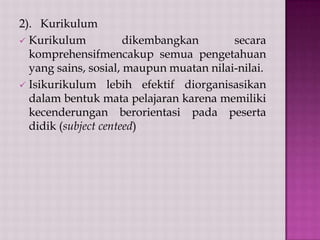 2). Kurikulum
 Kurikulum
dikembangkan
secara
komprehensifmencakup semua pengetahuan
yang sains, sosial, maupun muatan nilai-nilai.
 Isikurikulum lebih efektif diorganisasikan
dalam bentuk mata pelajaran karena memiliki
kecenderungan berorientasi pada peserta
didik (subject centeed)

 