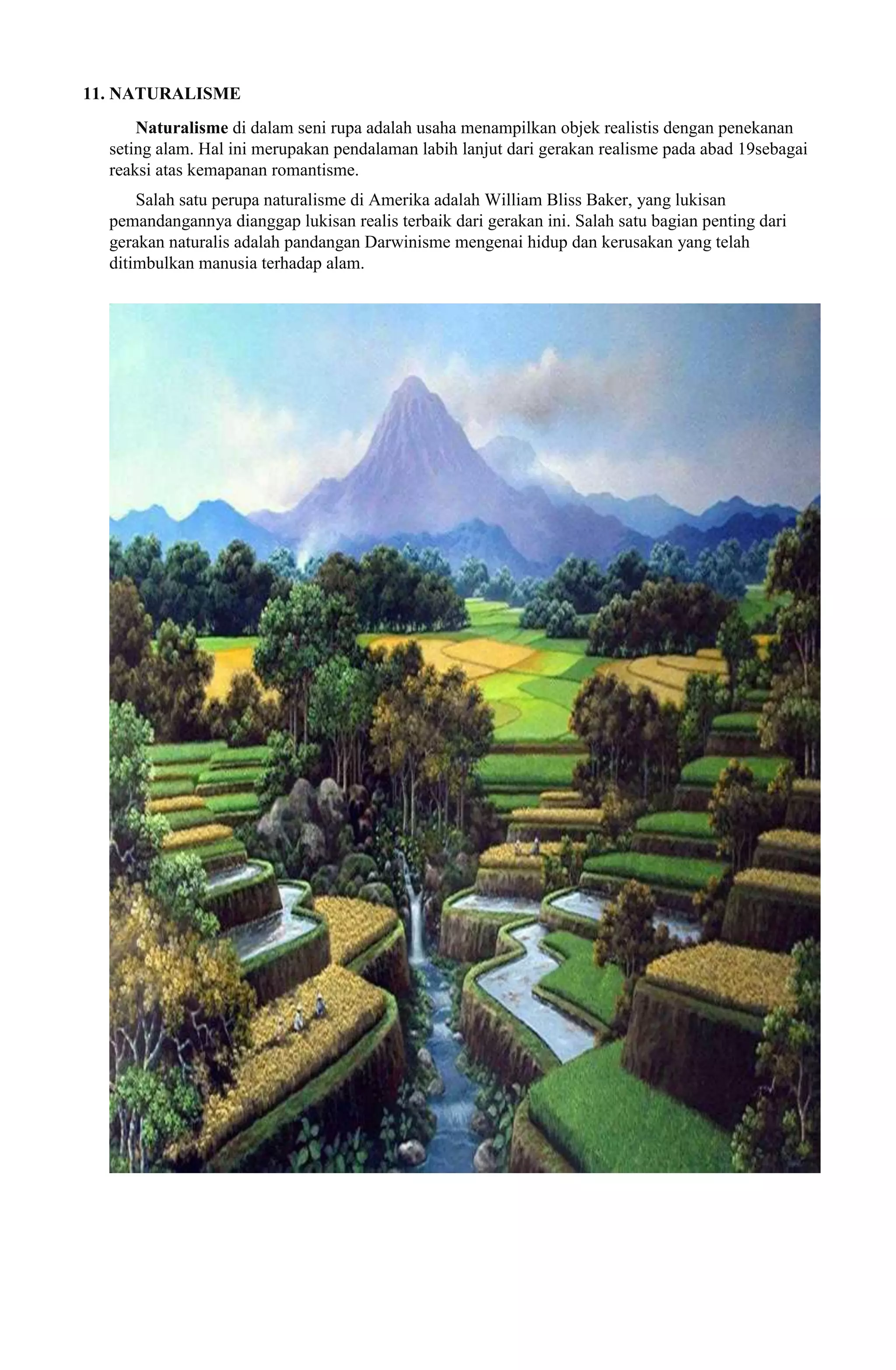 11. NATURALISME
Naturalisme di dalam seni rupa adalah usaha menampilkan objek realistis dengan penekanan
seting alam. Hal ini merupakan pendalaman labih lanjut dari gerakan realisme pada abad 19sebagai
reaksi atas kemapanan romantisme.
Salah satu perupa naturalisme di Amerika adalah William Bliss Baker, yang lukisan
pemandangannya dianggap lukisan realis terbaik dari gerakan ini. Salah satu bagian penting dari
gerakan naturalis adalah pandangan Darwinisme mengenai hidup dan kerusakan yang telah
ditimbulkan manusia terhadap alam.

 