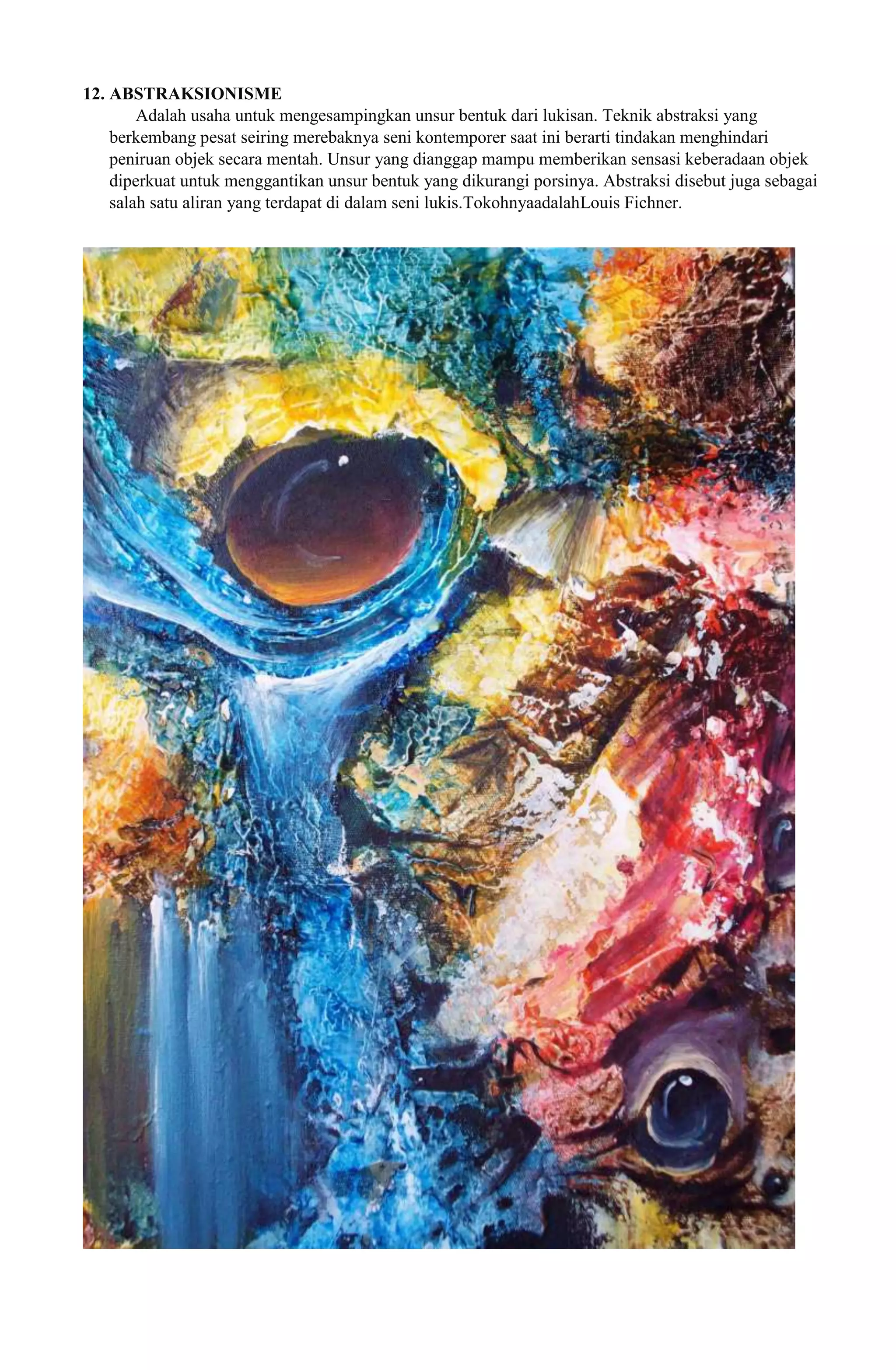 12. ABSTRAKSIONISME
Adalah usaha untuk mengesampingkan unsur bentuk dari lukisan. Teknik abstraksi yang
berkembang pesat seiring merebaknya seni kontemporer saat ini berarti tindakan menghindari
peniruan objek secara mentah. Unsur yang dianggap mampu memberikan sensasi keberadaan objek
diperkuat untuk menggantikan unsur bentuk yang dikurangi porsinya. Abstraksi disebut juga sebagai
salah satu aliran yang terdapat di dalam seni lukis.TokohnyaadalahLouis Fichner.

 
