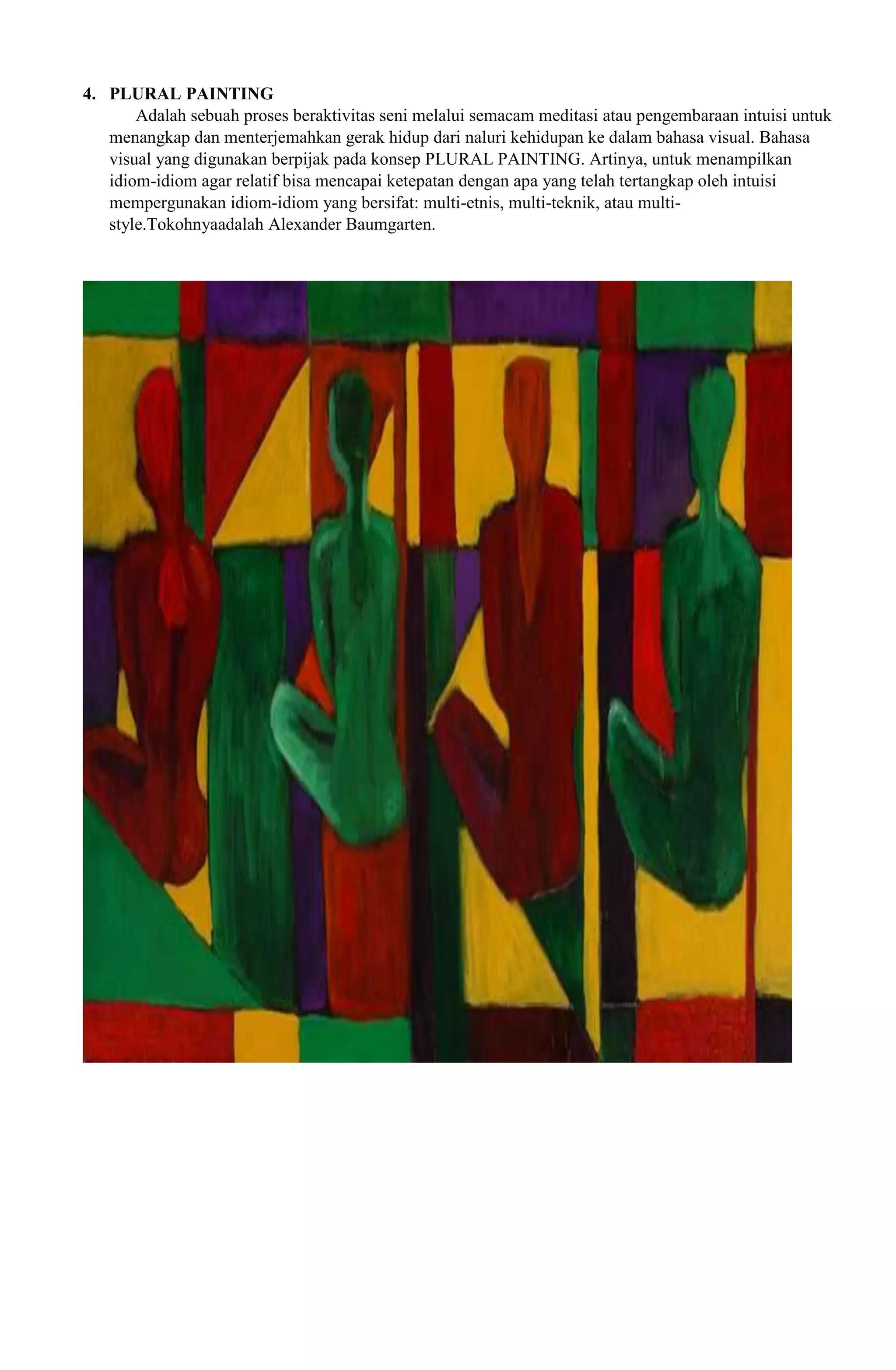 4. PLURAL PAINTING
Adalah sebuah proses beraktivitas seni melalui semacam meditasi atau pengembaraan intuisi untuk
menangkap dan menterjemahkan gerak hidup dari naluri kehidupan ke dalam bahasa visual. Bahasa
visual yang digunakan berpijak pada konsep PLURAL PAINTING. Artinya, untuk menampilkan
idiom-idiom agar relatif bisa mencapai ketepatan dengan apa yang telah tertangkap oleh intuisi
mempergunakan idiom-idiom yang bersifat: multi-etnis, multi-teknik, atau multistyle.Tokohnyaadalah Alexander Baumgarten.

 