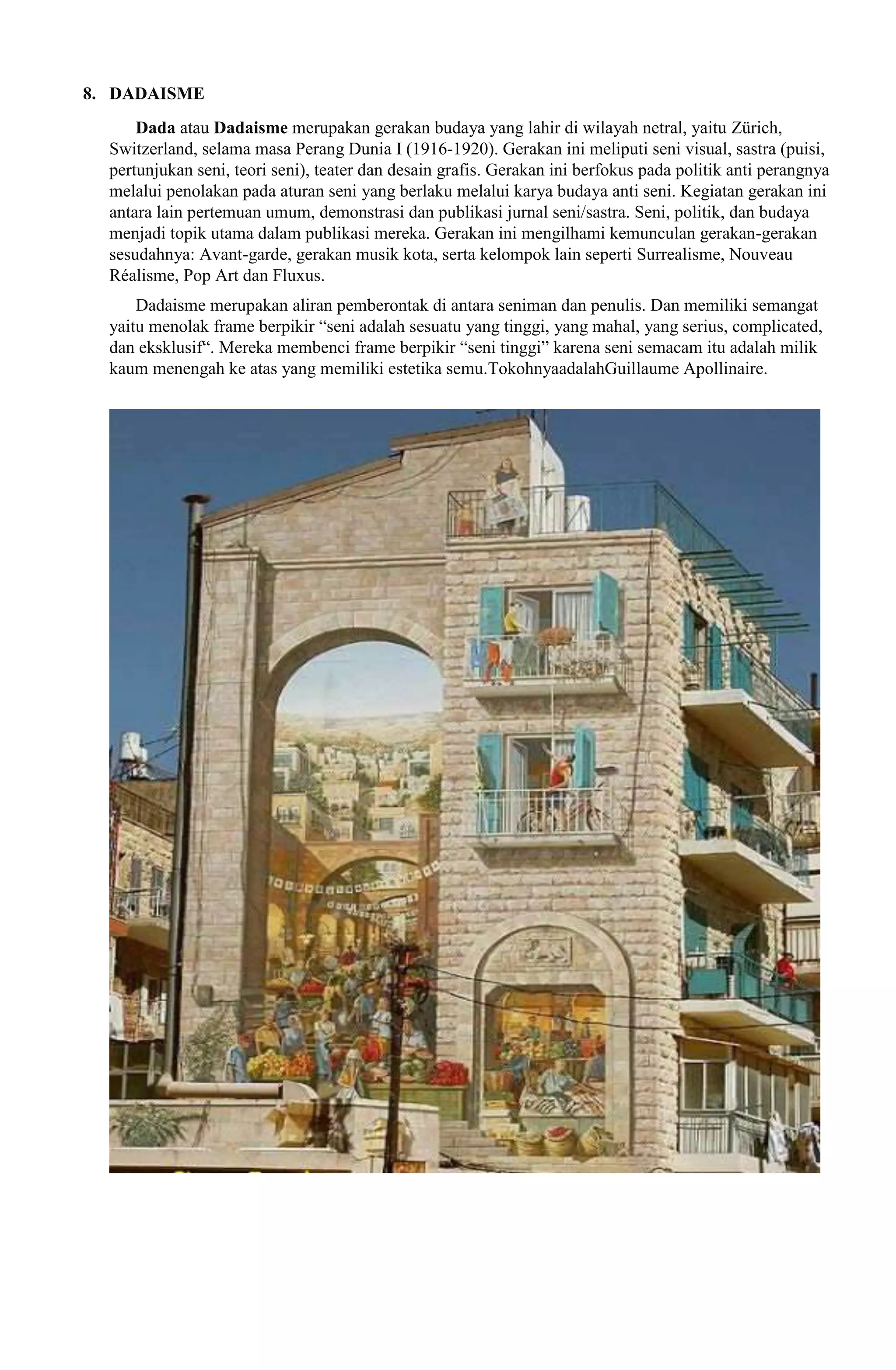 8. DADAISME
Dada atau Dadaisme merupakan gerakan budaya yang lahir di wilayah netral, yaitu Zürich,
Switzerland, selama masa Perang Dunia I (1916-1920). Gerakan ini meliputi seni visual, sastra (puisi,
pertunjukan seni, teori seni), teater dan desain grafis. Gerakan ini berfokus pada politik anti perangnya
melalui penolakan pada aturan seni yang berlaku melalui karya budaya anti seni. Kegiatan gerakan ini
antara lain pertemuan umum, demonstrasi dan publikasi jurnal seni/sastra. Seni, politik, dan budaya
menjadi topik utama dalam publikasi mereka. Gerakan ini mengilhami kemunculan gerakan-gerakan
sesudahnya: Avant-garde, gerakan musik kota, serta kelompok lain seperti Surrealisme, Nouveau
Réalisme, Pop Art dan Fluxus.
Dadaisme merupakan aliran pemberontak di antara seniman dan penulis. Dan memiliki semangat
yaitu menolak frame berpikir “seni adalah sesuatu yang tinggi, yang mahal, yang serius, complicated,
dan eksklusif“. Mereka membenci frame berpikir “seni tinggi” karena seni semacam itu adalah milik
kaum menengah ke atas yang memiliki estetika semu.TokohnyaadalahGuillaume Apollinaire.

 