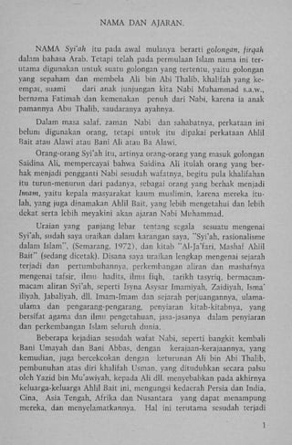 N A M A D A N AJARAN.

N A M A Syi'ah itu pada awal mulanya berarti golongan, firqah
dalam bahasa Arab. Tetapi telah pada permulaan Islam nama ini terutama digunakan untuk suatu golongan yang tertentu, yaitu golongan
yang sepaham dan membela A l i bin A b i Thalib, khalifah yang keempat, suami
dari anak junjungan kita Nabi Muhammad s.a.w.,
bernama Fatimah dan kemenakan penuh dari Nabi, karena ia anak
pamannya Abu Thalib, saudaranya ayahnya.
Dalam masa salaf, zaman Nabi dan sahabatnya, perkataan ini
belum digunakan orang, tetapi untuk itu dipakai perkataan Ahlil
Bait atau Alawi atau Bani A l i atau Ba Alawi.
Orang-orang Syi'ah itu, artinya orang-orang yang masuk golongan
Saidina A l i , mempercayai bahwa Saidina A l i itulah orang yang berhak menjadi pengganti Nabi sesudah wafatnya, begitu pula khalifahan
itu turun-menurun dari padanya, sebagai orang yang berhak menjadi
Imam, yaitu kepala masyarakat kaum muslimin, karena mereka itulah, yang juga dinamakan Ahlil Bait, yang lebih mengetahui dan lebih
dekat serta lebih meyakini akan ajaran Nabi Muhammad.
Uraian yang panjang lebar tentang segala sesuatu mengenai
Syi'ah, sudah saya uraikan dalam karangan saya, "Syi'ah, rasionalisme
dalam Islam", (Semarang, 1972), dan kitab "Al-Ja'fari, Mashaf Ahlil
Bait" (sedang dicetak). Disana saya uraikan lengkap mengenai sejarah
terjadi dan pertumbuhannya, perkembangan aliran dan mashafnya
mengenai tafsir, ilmu liadtts, ilmu fiqh, tarikh tasyriq, bermacammacam aliran Syi'ah, seperti Isyna Asysar Imamiyah, Zaidiyah, Isma'
iliyah, Jabaliyah, dll. Imam-Imam dan sejarah perjuangannya, ulamaulama dan pengarang-pengarang, penyiaran kitab-kitabnya, yang
bersifat agama dan ilmu pengetahuan, jasa-jasanya dalam penyiaran
dan perkembangan Islam seluruh dunia.
Beberapa kejadian sesudah wafat Nabi, seperti bangkit kembali
Bani Umayah dan Bani Abbas, dengan kerajaan-kerajaannya, yang
kemudian, juga bercekcokan dengan keturunan A l i bin A b i Thalib,
pembunuhan atas diri khalifah Usman, yang dituduhkan secara palsu
oleh Yazid bin Mu'awiyah, kepada A l i dll. menyebabkan pada akhirnya
keluarga-keluarga A h l i l Bait ini, mengungsi kedaerah Persia dan India,
Cina, Asia Tengah, Afrika dan Nusantara yang dapat menampung
mereka, dan menyelamatkannya. H a l ini terutama sesudah terjadi
1

 