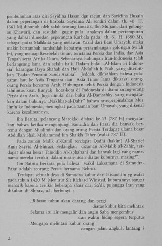 pembunuhan atas diri Sayidina Hasan dgn racun, dan Sayidina Husain
dalam peperangan di Karbala. Sayidina A l i sendiri dalam th. 40 H .
(661 M) dibunuh oleh salah seorang fanatik, Ibn Muijam, dari golongan Khawarij, dan sesudah gugur pula anaknya dalam pertempuran
yang dahsat dimedan peperangan Karbala pada th. 61 H . (680 M ) ,
sebagai putra Mahkota yang melawan Yazid dari Bani Umayah, maka
makin bertambah tambahlah hebatnya perkembangan golongan Syi'ah
ini, yang meluap kesebelah timur, terutama Persia dan India, dan Asia
Tengah serta Afrika Utara. Sebenarnya hubungan Iran-Indonesia telah
berlangsung lama dan selalu baik. Dalam buku „Al-Islam F i Indonesia" karangan Dzya Shahab dan Haji Abdullah b. Nuh, yang diterbitkan "Badan Penerbit Saudi Arabia" Jeddah, dikisahkan bahwa pelayaran laut ke Asia Tenggara dan Asia Timur lama dikuasai orangorang Persia bersama Arab. Hubungan teluk Persia dengan Indonesia
lalulintas kuat. Banyak kota-kota di Indonesia di diami orang-orang
Persia dan Arab. Juga dinukil dari buku Al-Damashky, yang mengatakan dalam bukunya „Nakhbat-al-Dahr" bahwa arusperpindahan Mus
limin ke Indonesia, meningkat pada zaman bani Umayah, yang dikenal
karena kezalimannya.
Ibn Batuta, pelancong Marokko diabad ke 13 (787 H) menyatakan bahwa ketika mengunjungi Samudra dan Pasai dia banyak bertemu dengan Muslimin dan orang-orang Persia. Terdapat ulama besar
Abdullah Shah Muhammad bin Shaikh Taher (wafat 787 H ) .
Pada zaman Malik al-Kamil terdapat Qadhi (hakim) Al-Sharief
Amir Sayyid Al-Shirazi. Sedangkan dizaman Al-Malik al-Zahir, terdapat ulama besar Tajuddin Al-Isphahani dan banyak lagi yang namanama mereka terukir dalam nisan-nisan diatas kuburnya masing ".
2

Ibn Batuta berkata pula bahwa wakil Laksamana di SamudraPasai adalah seorang Persia bernama Behruz.
Terdapat sebuah desa di Samudra kubur dari Hisauddin yg wafat
pada tahun 1420 M . Menurut Sir Richard Winsted, kuburannya sangat
menarik karena terukir beberapa shair dari Sa'di, pujangga Iran yang
dikubur di Shiraz, a.1. berbunyi :
„Ribuan tahun akan datang dan pergi
diatas kubur kita melintasi
Selama itu air mengalir dan angin Saba mengembus
dan waktu hidup segera terputus
Mengapa melintasi kubur orang
dengan jalan angkuh lantang ?
2

 