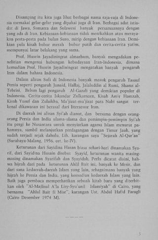 Disamping itu kita juga lihat berbagai nama raja-raja di Indonesia memakai gelar-gelar yang dipakai juga di Iran. Berbagai adat istiadat di Jawa, Sumatra dan Sulawesi banyak persamaannya dengan
yang ada di Iran. Kebiasaan-kebiasaan tidak menikahkan atau merayakan pesta-pesta pada bulan Suro, mirip dengan kebiasaan Iran. Demikian pula kisah bubur merah bubur putih dan cerita-cerita yatim,
mempunyai latar belakang yang sama.
Prof. Husein Jayadiningrat almarhum, banyak mengadakan penelitian mengenai hubungan kebudayaan Iran-Indonesia, dimana
kemudian Prof. Husein Jayadiningrat mengatakan banyak pengaruh
Iran dalam bahasa Indonesia.
Dalam aliran Sufi di Indonesia banyak masuk pengaruh Tasauf
Persia seperti pengaruh Junaid, Hallaj, Jalaluddin al Rumi, Shams alTebrisi. Belum lagi pengaruh Al-Gazali yang demikian popuier di
Indonesia. Cerita-cerita Iskandar Zulkarnaen, Kisah A m ' r Hamzah,
Kisah Yusuf dan Zulaikha, Mu'jizat-mu'jizat para Nabi sangat terkenal dikawasan ini berasal dari literatuur Iran.
D i daerah ini aliran Syi'ah dianut, dan bersama dengan orangorang Persia dan India ulama-ulama dan pemimpin-pemimpin Syi'ah
itu pergi ke Nusantara untuk menyiarkan agama Islam menurut pahamnya, sambil melanjutkan perdagangan dengan Timur Jauh, yang
sudah terjadi sejak dahulu, L i h . karangan saya "Sejarah Al-Qur'an"
(Surabaya-Malang, 1956. eet. ke-IV).
Keturunan dari Sayidina Hasan biasa sehari-hari dinamakan Syarif, dari Sayidina Husain disebut Syayid, keturunan wanita masingmasing dinamakan Syarifah dan Syayidah. Perlu dicatat disini, bahwa hijrah dari pada keturunan Ahlil Bait ini, banyak ke Mesir, dan
dari sana kedaerah-daerah Islam yang lain, sebagaimana banyak yang
hijrah ke Persia dan India, yang kemud'an kedaerah Islam yang lain.
Baik juga pembaca memperhatikan sebuah kitab baru yang diterbitkan oleh "Al-Majlisul A ' l a Lisy-Syu'unil Islamiyah" di Cairo, yang
bernama " A h l u l Bait fi Misr", karangan Ust. Abdul Hafid Faragli
(Cairo Desember 1974 M ) .

3

 