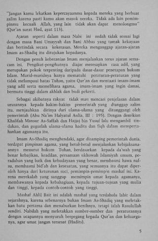 "Jangan kamu lekatkan kepercayaanmu kepada mereka yang berbuat
zalim karena pasti kamu akan masuk neraka. Tidak ada lain pemimpinmu kecuali Allah, yang lain tidak akan dapat menolongmu"
(Qur'an surat Hud, ayat 113).
Ajaran seperti dalam masa Nabi ini sudah tidak sesuai lagi
dengan masa Bani Umayyah dan Bani Abbas yang tamak kekayaan
dan bertindak secara kekerasan. Mereka menganggap ajaran-ajaran
Imam as-Shadiq itu ditujukan kepadanya.
Dengan penuh keberanian Imam menjalankan terus ajaran semacam ini. Pengikut-pengikutnya diajar meresapkan rasa adil, yang
merupakan pokok terpenting daripada dasar-dasar penetapan hukum
Islam. Murid-muridnya hanya mematuhi peraturan-peraturan yang
tidak melampaui batas Tuhan, yaitu Qur'an dan mentaati imam-imam
yang adil serta memelihara agama, imam-imam yang ingin damai,
bermutu tinggi dalam akhlak dan budi pekerti.
Sebagai akibatnya rakyat tidak mau mencari penjelasan dalam
urusannya kepada hakim-hakim pemerintah yang d'anggap zalim
itu, menjauhkan dirinya dari ulama-ulama yang ditunggangi oleh
pemerintah (Abu Na'im Halyatul Aulia, III : 195). Dengan demikian
Khalifah Mansur As-Saffah dan Hajjaj bin Yusuf lalu mengambil tindakan, dan gugurlah ulama-ulama hadits dan fiqh dalam mempertahankan agamanya itu.
Imam As-Shadiq menghendaki, agar disamping pemerintah dunia,
terdapat pimpinan agama, yang betul-betul menjalankan kebijaksanaannya menurut hukum Tuhan, berdasarkan kepada da'wah yang
benar kebajikan, keadilan, persamaan ukhuwah Islamiyah umum, peradaban yang baik dan kebudayaan yang benar, membasmi hawa nafsu, membasmi bid'ah dan kesesatan, yang semuanya itu dapat diperoleh hanya dari keturunan suci, pemimpin-pemimpm mashaf ini. K a rena merekalah yang sanggup memimpin umat kepada agamanya,
membawanya kepada kebahagiaan, kepada tujuan-tujuan yang mulia
dan tinggi, kepada contoh-contoh yang tinggi.
Mashaf A h l i l Bait ini adalah mashaf yang terdahulu lahir dalam
sejarahnya, karena sebenarnya bukan Imam As-Shadiq yang meletakkan batu pertama dan menaburkan benihnya, tetapi ialah Rasulullah
sendiri. Nabilah yang meletakkan sumber-sumber dan peraturannya
dengan ucapannya menyuruh berpegang kepada Qur'an dan keluarganya, agar umat jangan tersesat (Hadits).
5

 