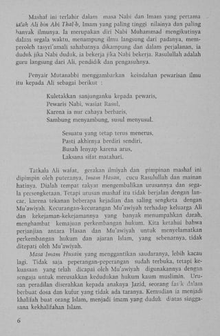Mashaf ini terlahir dalam masa Nabi dan Imam yang pertama
ialah Ali bin Abi ThaVb, Imam yang paling tinggi nilainya dan paling
banyak ilmunya. Ia merupakan diri Nabi Muhammad mengikutinya
dalam segala waktu, menampung ilmu langsung dari padanya, memperoleh tasyri'amali sahabatnya dikampung dan dalam perjalanan, ia
duduk jika Nabi duduk, ia bekerja jika Nabi bekerja. Rasulullah adalah
guru langsung dari A l i , pendidik dan pengasuhnya.
Penyair Mutanabbi menggambarkan
itu kepada A l i sebagai berikut :

keindahan pewarisan ilmu

Kuletakkan sanjunganku kepada pewaris,
Pewaris Nabi, wasiat Rasul,
Karena ia nur cahaya berbaris,
Sambung menyambung, susul menyusul.
Sesuatu yang tetap terus menerus,
Pasti akhirnya berdiri sendiri,
Busah lenyap karena arus,
Laksana sifat matahari.
Tatkala A l i wafat, gerakan ilmiyah dan pimpinan mashaf ini
dipimpin oleh puteranya, Imam Hasan, cucu Rasulullah dan mainan
hatinya. Dialah tempat rakyat mengembalikan urusannya dan segala persengketaan. Tetapi urusan mashaf itu tidak berjalan dengan lancar, karena tekanan beberapa kejadian dan saling sengketa dengan
Mu'awiyah. Kecurangan-kecurangan Mu'awiyah terhadap keluarga A l i
dan kekejaman-kekejamannya yang banyak menumpahkan darah,
menghambat kemajuan perkembangan hukum. Kita ketahui bahwa
perjanjian antara Hasan dan Mu'awiyah untuk menyelamatkan
perkembangan hukum dan ajaran Islam, yang sebenarnya, tidak
ditepati oleh Mu'awiyah.
Masa Imam Husain yang menggantikan saudaranya, lebih kacau
lagi. Tidak saja peperangan-peperangan sudah terbuka, tetapi kekuasaan yang telah dicapai oleh Mu'awiyah digunakannya dengan
sengaja untuk merusakkan kedudukan hukum kaum muslimin. Urusan peradilan diserahkan kepada anaknya Jazid, seorang fask da!am
berbuat dosa dan kufur yang tidak ada taranya. Kemudian ia menjadi
khalifah buat orang Islam, menjadi imam yang duduk diatas singgasana kekhalifahan Islam.
6

 