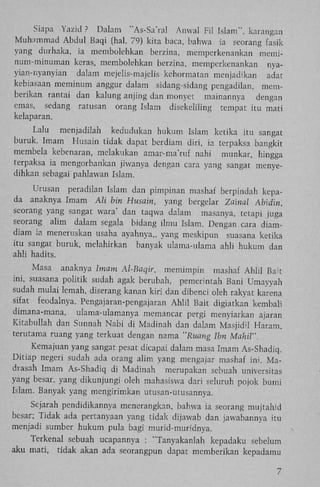 Siapa Yazid ? Dalam "As-Sa'ral Anwal Fil Islam", karangan
Muhammad Abdul Baqi (hal. 79) kita baca, bahwa ia seorang fasik
yang durhaka, ia membolehkan berzina, memperkenankan meminum-minuman keras, membolehkan berzina, memperkenankan nyayian-nyanyian dalam mejelis-majelis kehormatan menjadikan adat
kebiasaan meminum anggur dalam sidang-sidang pengadilan, memberikan rantai dan kalung anjing dan monyet mainannya
dengan
emas, sedang ratusan orang Islam disekeliling tempat itu mati
kelaparan.
Lalu menjadilah kedudukan hukum Islam ketika itu sangat
buruk. Imam Husain tidak dapat berdiam diri, ia terpaksa bangkit
membela kebenaran, melakukan amar-ma'ruf nahi munkar, hingga
terpaksa ia mengorbankan jiwanya dengan cara yang sangat menyedihkan scbagai pahlawan Islam.
Urusan peradilan Islam dan pimpinan mashaf berpindah kepada anaknya Imam Ali bin Husain, yang bergelar Zainal Abidin,
seorang yang sangat wara' dan taqwa dalam masanya, tetapi juga
seorang alim dalam segala bidang ilmu Islam. Dengan cara diamdiam ia meneruskan usaha ayahnya,, yang meskipun suasana ketika
itu sangat buruk, melahirkan banyak ulama-ulama ahli hukum dan
ahli hadits.
Masa anaknya Imam Al-Baqir,
memimpin mashaf Ahlil Bait
ini, suasana politik sudah agak berubah, pemerintah Bani Umayyah
sudah mulai lemah, diserang kanan kiri dan dibenci oleh rakyat karena
sifat feodalnya. Pengajaran-pengajaran A h l i l Bait digiatkan kembali
dimana-mana, ulama-ulamanya memancar pergi menyiarkan ajaran
Kitabullah dan Sunnah Nabi di Madinah dan dalam MasjidU Haram,
terutama ruang yang terkuat dengan nama "Ruang Ibn Mahil".
Kemajuan yang sangat pesat dicapai dalam masa Imam As-Shadiq.
Ditiap negeri sudah ada orang alim yang mengajar mashaf ini. M a drasah Imam As-Shadiq di Madinah merupakan sebuah universitas
yang besar, yang dikunjungi oleh mahasiswa dari seluruh pojok bumi
Islam. Banyak yang mengirimkan utusan-utusannya.
Sejarah pendidikannya menerangkan, bahwa ia seorang mujtahid
besar; Tidak ada pertanyaan yang tidak dijawab dan jawabannya itu
menjadi sumber hukum pula bagi murid-muridnya.
Terkenal sebuah ucapannya : "Tanyakanlah kepadaku sebelum
aku mati, tidak akan ada seorangpun dapat memberikan kepadamu
7

 