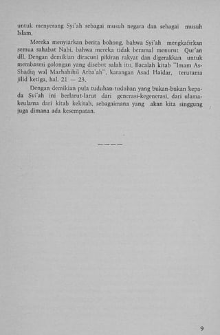 untuk menyerang Syi'ah sebagai musuh negara dan sebagai
Islam.

musuh

Mereka menyiarkan berita bohong, bahwa Syi'ah mengkafirkan
semua sahabat Nabi, bahwa mereka tidak beramal menurut Qur'an
dll. Dengan demikian diracuni pikiran rakyat dan digerakkan untuk
membasmi golongan yang disebut salah itu. Bacalah kitab "Imam AsShadiq wal Mazhahihil Arba'ah", karangan Asad Haidar, terutama
jilid ketiga, hal. 21 — 23.
Dengan demikian pula tuduhan-tuduhan yang bukan-bukan kepada Syi'ah ini berlarut-larut dari generasi-kegenerasi, dari ulamakeulama dari kitab kekitab, sebagaimana yang akan kita singgung
juga dimana ada kesempatan.

9

 