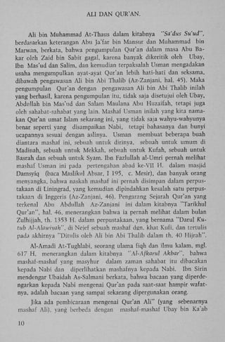 ALI D A N QUR'AN.
A l i bin Muhammad At-Thaus dalam kitabnya "Sa'dus Su'ud",
berdasarkan keterangan A b u Ja'far bin Mansur dan Muhammad bin
Marwan, berkata, bahwa pengumpulan Qur'an dalam masa Abu Bakar oleh Zaid bin Sabit gagal, karena banyak dikeritik oleh Ubay,
Ibn Mas'ud dan Salim, dan kemudian terpaksalah Usman mengadakan
usaha mengumpulkan ayat-ayat Qur'an lebih hati-hati dan seksama,
dibawah pengawasan A l i bin A b i Thalib (Az-Zanjani, hal. 45). Maka
pengumpulan Qur'an dengan pengawasan A l i bin A b i Thalib inilah
yang berhasil, karena pengumpulan itu, tidak saja disetujui oleh Ubay,
Abdullah bin Mas'ud dan Salam Maulana Abu Huzaifah, tetapi juga
oleh sahabat-sahabat yang lain. Mashaf Usman inilah yang kita namakan Qur'an umat Islam sekarang ini, yang tidak saja wahyu-wahyunya
benar seperti yang disampaikan Nabi, tetapi bahasanya dan bunyi
ucapannya sesuai dengan aslinya. Usman membuat beberapa buah
diantara mashaf ini, sebuah untuk dirinya, sebuah untuk umum di
Madinah, sebuah untuk Mekkah, sebuah untuk Kufah, sebuah untuk
Basrah dan sebuah untuk Syam. Ibn Fazlullah al-Umri pernah melihat
mashaf Usman ini pada pertengahan abad ke-VII H . dalam masjid
Damsyiq (baca Maslikul Absar, I 195, c. Mesir), dan banyak orang
menyangka, bahwa naskah mashaf ini pernah disimpan dalam perpustakaan di Liningrad, yang kemudian dipindahkan kesalah satu perpustakaan di Inggeris (Az-Zanjani, 46). Pengarang Sejarah Qur'an yang
terkenal Abu Abdullah Az-Zanjani ini dalam kitabnya "Tarikhul
Qur'an", hal. 46, menerangkan bahwa ia pernah melihat dalam bulan
Zulhijjah, th. 1353 H . dalam perpustakaan, yang bernama "Darul Kutub Al-AU>wiyah", di Nejef sebuah mashaf dgn. khat Kufi, dan tertulis
pada akhirnya "Ditulis oleh A l i bin A b i Thalib dalam th. 40 Hijrah".
Al-Amadi At-Tughlabi, seorang ulama fiqh dan ilmu kalam, mgl.
617 H , menerangkan dalam kitabnya ''Al-Ajkarul Akbar", bahwa
mashaf-mashaf yang masyhur dalam zaman sahabat itu dibacakan
kepada Nabi dan diperlihatkan mashafnya kepada Nabi. Ibn Sirin
mendengar Ubaidah As-Salmani berkata, bahwa bacaan yang diperdengarkan kepada Nabi mengenai Qur'an pada saat-saat hampir wafatnya, adalah bacaan yang sampai sekarang dipergunakan orang.
Jika ada pembicaraan mengenai Qur'an A l i " (yang sebenarnya
mashaf Ali), yang berbeda dengan mashaf-mashaf Ubay bin Ka'ab
10

 