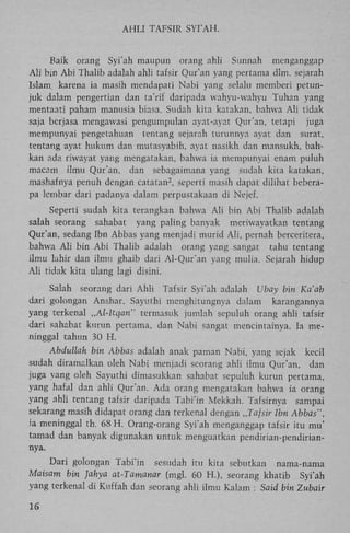A H L I TAFSIR S Y I ' A H .
Baik orang Syi'ah maupun orang ahli Sunnah
menganggap
A l i bin A b i Thalib adalah ahli tafsir Qur'an yang pertama dim. sejarah
Islam karena ia masih mendapati Nabi yang selalu memberi petunjuk dalam pengertian dan ta'rif daripada wahyu-wahyu Tuhan yang
mentaati paham manusia biasa. Sudah kita katakan, bahwa A l i tidak
saja berjasa mengawasi pengumpulan ayat-ayat Qur'an, tetapi juga
mempunyai pengetahuan tentang sejarah turunnya ayat dan surat,
tentang ayat hukum dan mutasyabih, ayat nasikh dan mansukh, bahkan ada riwayat yang mengatakan, bahwa ia mempunyai enam puluh
macam ilmu Qur'an, dan sebagaimana yang sudah kita katakan,
mashafnya penuh dengan catatan , seperti masih dapat dilihat beberapa lembar dari padanya dalam perpustakaan di Nejef.
2

Seperti sudah kita terangkan bahwa A l i bin A b i Thalib adalah
salah seorang sahabat yang paling banyak meriwayatkan tentang
Qur'an, sedang Ibn Abbas yang menjadi murid A l i , pernah berceritera,
bahwa A l i bin A b i Thalib adalah orang yang sangat tahu tentang
ilmu lahir dan ilmu ghaib dari Al-Qur'an yang mulia. Sejarah hidup
A l i tidak kita ulang lagi disini.
Salah seorang dari Ahli Tafsir Syi'ah adalah Ubay bin Ka'ab
dari golongan Anshar. Sayuthi menghitungnya dalam karangannya
yang terkenal „Al-ltqan" termasuk jumlah sepuluh orang ahli tafsir
dari sahabat kurun pertama, dan Nabi sangat mencintainya. Ia meninggal tahun 30 H .
Abdullah bin Abbas adalah anak paman Nabi, yang sejak kecil
sudah diramalkan oleh Nabi menjadi seorang ahli ilmu Qur'an, dan
juga yang oleh Sayuthi dimasukkan sahabat sepuluh kurun pertama,
yang hafal dan ahli Qur'an. Ada orang mengatakan bahwa ia orang
yang ahli tentang tafsir daripada Tabi'in Mekkah. Tafsirnya sampai
sekarang masih didapat orang dan terkenal dengan „Tafsir Ibn Abbas",
ia meninggal th. 68 H . Orang-orang Syi'ah menganggap tafsir itu mu'
tamad dan banyak digunakan untuk menguatkan pendirian-pendiriannya.
Dari golongan Tabi'in sesudah itu kita sebutkan nama-nama
Maisam bin Jahya at-Tamanar (mgl. 60 H.), seorang khatib Syi'ah
yang terkenal di Kuffah dan seorang ahli ilmu Kalam : Said bin Zubair
16

 