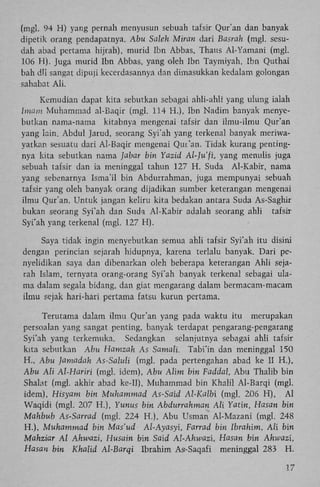 (mgl. 94 H) yang pernah menyusun sebuah tafsir Qur'an dan banyak
dipetik orang pendapatnya. Abu Saleh Miran dari Basrah (mgl. sesudah abad pertama hijrah), murid Ibn Abbas, Thaus Al-Yamani (mgl.
106 H). Juga murid Ibn Abbas, yang oleh Ibn Taymiyah, Ibn Quthai
bah dli sangat dipuji kecerdasannya dan dimasukkan kedalam golongan
sahabat A l i .
Kemudian dapat kita sebutkan sebagai ahli-ahli yang ulung ialah
Imam Muhammad al-Baqir (mgl. 114 H.), Ibn Nadim banyak menyebutkan nama-nama kitabnya mengenai tafsir dan ilmu-ilmu Qur'an
yang lain. Abdul Jarud, seorang Syi'ah yang terkenal banyak meriwayatkan. sesuatu dari Al-Baqir mengenai Qur'an. Tidak kurang pentingnya kita sebutkan nama Jabar bin Yazid Al-Ju'fï, yang menulis juga
sebuah tafsir dan ia meninggal tahun 127 H . Suda Al-Kabir, nama
yang sebenarnya Isma'il bin Abdurrahman, juga mempunyai sebuah
tafsir yang oleh banyak orang dijadikan sumber keterangan mengenai
ilmu Qur'an. Untuk jangan keliru kita bedakan antara Suda As-Saghir
bukan seorang Syi'ah dan Suda Al-Kabir adalah seorang ahli tafsir
Syi'ah yang terkenal (mgl. 127 H ) .
Saya tidak ingin menyebutkan semua ahli tafsir Syi'ah itu disini
dengan perincian sejarah hidupnya, karena terlalu banyak. Dari penyelidikan saya dan dibenarkan oleh beberapa keterangan Ahli sejarah Islam, ternyata orang-orang Syi'ah banyak terkenal sebagai ulama dalam segala bidang, dan giat mengarang dalam bermacam-macam
ilmu sejak hari-hari pertama fatsu kurun pertama.
Terutama dalam ilmu Qur'an yang pada waktu itu merupakan
persoalan yang sangat penting, banyak terdapat pengarang-pengarang
Syi'ah yang tcrkemuka. Sedangkan selanjutnya sebagai ahli tafsir
kita sebutkan Abu Hamzah As Samali. Tabi'in dan meninggal 150
H . , Abu Jamadah As-Saluli (mgl. pada pertengahan abad ke II H.),
Abu Ali Al-Hariri (mgl. idem), Abu Alim bin Faddal, A b u Thalib bin
Shalat (mgl. akhir abad ke-II), Muhammad bin Khalil Al-Barqi (mgl.
idem), Hisyam bin Muhammad As-Said Al-Kalbi (mgl. 206 H ) , A l
Waqidi (mgl. 207 H.), Yunus bin Abdurrahman Ali Yatin, Hasan bin
Mahbub As-Sarrad (mgl. 224 H.), A b u Usman Al-Mazani (mgl. 248
H.), Muhammad bin Mas'ud A/-Ayasyi, Farrad bin Ibrahim, Ali bin
Mahziar Al Ahwazi, Husain bin Said Al-Ahwazi, Hasan bin Ahwazi,
Hasan bin Khalid Al-Barqi Ibrahim As-Saqafi meninggal 283 H .
17

 