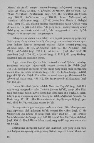Ahmad bin Asadi, hampir semua keluarga Al-Qummi
mengarang
tafsir. Al-]aludi, As-Suli, Al-D urjan', Al-Musawi, Ibn Nu'man, A t Thusi, At-Tabrasi, Ar-Rawandi (mgl. 573 H.) M-Fatital Asy-Syirazi
(mgl. 948 H.), As-Sabzawari (mgl. 910 H.), Azwari Al-Masyadi, A l Hamdani, Al-Bahrani (mgl. 1107 H.) Jawad bin Hasan Al-Balaghi
(mgl. 1302 H), dll. masing-masing menerangkan tafsir Qur'an yang
ditinjau dari segala sudut ilmu. Ada yang lucu, kadang-kadang orang
Salaf yang menamakan diri anti Syi'ah, menggunakan tafsir Syi'ah
dengan tidak mengetahui pengarangnya.
l

Sebagaimana dalam ilmu tafsir, kita dapati pengarang-pengarang
Syi'ah yang ulung dalam ilmu Qur'an yang lain, misalnya dalam ayatayat hukum khusus mengenai mashaf Syi'ah seperti pengarang
Al-Kalbi, (mgl. 146 H.), Ar-Rawandi (mgl. 573 H.), As-Sayuri (mgl.
792.), Al-Ardabli (mgl. 993 H.), Al-Kazimi
(mgl. abad ke-II H ) .
Astrabadi (mgl. 1026 H.), Al-]azairi (mgl. 1151 H.), dll. yang kitabnya
sekarang dipakai diseluruh dunia.
Juga dalam ilmu Qur'an lain terkenal ulama Syi'ah misalnya
mengenai ayat-ayat Mutasyabih, seperti Hamzah bin Habib (mgl.
156 H.), meskipun menurut Sayuti orang yang mula-mula mengarang
dalam ilmu ini ialah A)l-Kasa'i (mgl. 182 H.), kedua-duanya adalah
juga ahli Qira'at Tujuh. Kemudian terkenal namanya Muhammad bin
Ahmad Al-Wazir (mgl. 433 H.), Ibn Syahrassyaub al-Muzandra (mgl.
588 H.), dll.
2

Dalam Gharibul Qur'an adalah Aban Ibn Tughlab (mgl. 141 H.),
Ada orang mengatakan Abu Ubaidah (bukan Syi'ah), tetapi Abu Ubaidah meninggal tahun 200H, kemudian dari masa Ibn Tughlab. Selanjutnya yang mengarang dalam bidang ini ialah Muftadhall Salmah, Ibn
Darid (mgl 321 H.), Abu Hasan al-Adawi Asy-Syamsyathi (mgl. permul. abad ke-IV), semuanya ulama Syi'ah.
Karangan-karangan mengenai Asbabun Nuzul dihari-hari pertama
juga diperbuat oleh golongan Syi'ah, seperti Ibn Abbas (mgl. 67 H ) ,
Muhammad bin Khalid ai-Barqi (mgl. akhir abad ke-IT H ) , Ibrahim
bin Muhammad As-Sakaji (mgl. 283 H) Abdul Azis bin Yahya al-Jaludi
(mgl. 330 H ) , Ibnul Hijam dalam abad yang ke-IV juga semuanya ulama Syi'ah.
Selanjutnya mengenai nasikh dan mansukh juga yang mula-mula
dan banyak mengarang orang-orang Syi'ah, seperti Abdurrahman al18

 