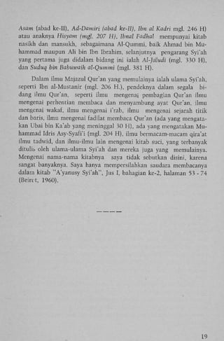 Asam (abad ke-II), Ad-Damiri (abad ke-Il), Ibn al Kadri mgl. 246 H)
atau anaknya Hisyam (mgl. 207 H), Ibnal Fadhal mempunyai kitab
nasikh dan mansukh, sebagaimana Al-Qummi, baik Ahmad bin M u hammad maupun A l i bin Ibn Ibrahim, selanjutnya pengarang Syi'ah
yang pertama juga didalam bidang ini ialah Al-Jatudi (mgl. 330 H),
dan Suduq bin Babuwaih al-Qummi (mgl. 381 H).
Dalam ilmu Majazul Qur'an yang memulainya ialah ulama Syi'ah,
seperti Ibn al-Mustanir (mgl. 206 H.), pendeknya dalam segala bidang ilmu Qur'an, seperti ilmu mengenai pembagian Qur'an ilmu
mengenai perhentian membaca dan menyambung ayat Qur'an, ilmu
mengenai wakaf, ilmu mengenai i'rab, ilmu mengenai sejarah titik
dan baris, ilmu mengenai fadilat membaca Qur'an (ada yang mengatakan Ubai bin Ka'ab yang meninggal 30 H), ada yang mengatakan M u hammad Idris Asy-Syafi'i (mgl. 204 H), ilmu bermacam-macam qira'at
ilmu tadwid, dan ilmu-ilmu lain mengenai kitab suci, yang terbanyak
ditulis oleh ulama-ulama Syi'ah dan mereka juga yang memulainya.
Mengenai nama-nama kitabnya saya tidak sebutkan disini, karena
sangat banyaknya. Saya hanya mempersilahkan saudara membacanya
dalam kitab "A'yanusy Syi'ah", Jus I, bahagian ke-2, halaman 53 - 74
(Beint, 1960).

19

 