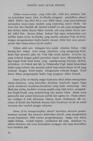 HADITS D A N JA'FAR SHADIQ

Dalam uraian-uraian yang telah lalu, telah kita jelaskan, bahwa kedudukan Imam Jafar As-Shadiq mengenai pendidikan ulama
Ahlul Hadits dan ahlul Ra'yi atau Ahlul Qiyas, yang lama-kelamaan
merupakan imam-imam mazhab yang terpenting seperti Malik bin
Anas dan Abu Hanifah dll. Mashaf-mashaf itu ada yang menggabungkan dirinya dalam ikatan Ahlus Sunnah, ada yang dalam ikatan mashaf Ahlul Bait, karena dalam hukum fiqh ingin melanjutkan cara
berfikir Imam Ja'far As-Shadiq, yang mereka namakan Fiqh Al-Ja'far,
dengan mengutamakan hadits-hadits riwayat Ahlul Bait atau perawiperawi dari ulama-ulama Syi'ah sendiri.
2

Dalam salah satu bahagian kita sudah jelaskan, bahwa tidak
kurang dari empat ratus orang muridnya yang mengarang kitabkitab fiqh menurut jalan ini. Usul fiqh untuk mashaf Al-Ja'far ini,
yang terkenal dengan pokok persoalan empat ratus, dikumpulkan dalam empat buah kitab besar, yang masing-masing bernama Al-Kafi,
Al-lsttbsar, At-Tahzib dan Ma La Yahduruhul Fiqh. Inilah kitab-kitab
hadits yang terbesar dan menjadi pokok bagi ulama-ulama Syi'ah yang
terkenal dengan Kitab Empat sebagaimana terkenal dengan Kitab
Enam dalam pengumpulan hadits bagi penganut Ahlus Sunnah.
Imam Ja'far As-Shadiq sangat bijaksana sekali dalam menciptakan
ulama ulamanya, yang kemudian disiarkan keseluruh negara Islam
untuk membasmi keyakinan-keyakinan yang salah, memerangi sifat
ilhad dan zindiq, berdebat tentang aqidah yang tidak benar, mengalahkan firqah-firqah yang menyeleweng dari ayaran Islam dalam masa
pancaroba dan zaman kekacauan politik dan agama itu. Ulama-ulamanya terdapat di Irak, Khurasan, Harnas, Syam, Hadramaut, dll, terutama di Kufah dan Madinah dimana bibit keyakinan Syi'ah ini sudah
tertanam dan tumbuh dengan suburnya.
Imam Ja'far mempersiapkan ulama muridnya menurut pembawaannya masing dan menurut kebutuhan daerah. yang mengirimkan
utusan kepadanya. Oleh karena pengetahuannya sangat luas dalam
segala bidang, mudah baginya melakukan hal yang demikian itu.
ulama-ulamanya ada yang diuntukkan mengajar, ada yang diuntukkan
buat berdebat dsb.
2

2

70

 