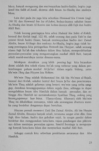 Musa, banyak mengarang dan meriwayatkan hadits-hadits, begitu juga
Jamil bin Salih al-Asadi, dicintai oleh Imam As-Shadiq dan anaknya
Musa.
Lain dari pada itu juga kita sebutkan Hammad bin Usman (mgl.
190 H) dan Hammad bin Isa al-Juhni, kedua-duanya sahabat Imam
As-Shadiq dan Imam Al-Kazim dan kedua-duanya ahli fiqh dan hadits
Ahlil Bait.
Tidak kurang pentingnya kita sebut Hubaid bin Sabit at-Kahili,
berasal dari Kufah (mgl. 122 H), salah seorang dari pada Tabi'in dan
perawi Kitab hadits Enam, banyak meriwayatkan hadits dari Zainal
Abidin, Imam Al-Baqir dan anaknya As-Shadiq, begitu juga tidak kurang pentingnya kita peringatkan Hamzah bin Thayyar, salah seorang
ulama fiqh Syi'ah dan tokohnya dalam ilmu kalam, memperdebatkan
persoalan-persoalan yang menguntungkan mashaf Ahlil Bait, banyak
sekali murid-muridnya tersiar dimana-mana.
Meskipun demikian yang lebih penting lagi kita bicarakan
disini adalah dua tokoh ulama Syi'ah yang terbesar yang dalam perkembangan paham mashaf Al-Ja'fari dalam segala bidang, yaitu
Mu'min Thaq dan Hisyam bin Hakam.
Mu'min Thaq adalah Muhammad bin A l i bin Nu'man al-Bajali,
berasal dari Kufah, sahabat kental dari Imam Ja'far dan pencintanya.
Mu'min Thaq adalah gelarnya yang berarti mu'min yang serba sanggup, demikian kesanggupannya dalam segala ilmu, sehingga ia dapat
mengalahkan Imam A b u Hanifah dalam banyak persoalan, dan sehingga Abu Hanifah ini menamakannya Syaithan Thaq, sedang yang
kesanggupannya
luar biasa. Ulama-ulama Khawarij oleh Mu'min
Thaq ini dikalahkan semuanya, tidak ada seorangpun diantara mereka yang berdebat dengannya dapat bertahan.
Hisyam pernah menemui Zaid Ibn Zainal Abidin, A l i bin Husain
Zainal Abidin, Ilmunya banyak sekali, terutama sangat alim dim. ilmu
fiqh, ilmu kalam, hadits dan gubahan sajak. Ia sangat pandai dalam
berdebat dan menggunakan kata-kata, tajam pandangan dan pikirannya dalam meninjau persoalan agama. Sambil berniaga ia mengunjungi banyak kota-kota Islam dan menyiarkan mashaf Ahli Bait.
Sebagai contoh kita sebutkan perdebatan antaranya dan
Hanifah.

Abu

23

 