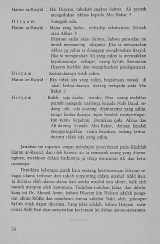 Harun ar-Rasyid : H a i Hisyam, tahukah engkau bahwa

A l i pernah

mengadukan Abbas kepada Abu Bakar ?
H i s y a m
: Sungguh ada.
Harun ar-Rasyid : Mana yang lazim terhadap sahabatnya, Ali-kah
atau Abbas ?
(Hisyam sadar akan dirinya, bahwa persoalan ini
untuk memancing sikapnya. Jika ia mengatakan
Abbas yg zalim ia dianggap menghinakan Rasyid,
Jika ia mengatakan A l i yang zalim ia merusakkan
keyakinannya sebagai orang Syi'ah. Kemudian
Hisyam berfikir dan mengeluarkan pendapatnya).
Hisyam
: Kedua-duanya tidak zalim.
Harun ar-Rasyid : Jika tidak ada yang zalim, bagaimana masuk di
'akal, kedua-duanya datang mengadu pada Abu
Bakar ?
Hisyam

: Boleh saja daulat tuanku. Dua orang malaikat
pernah mengadu nasibnya kepada Nabi Daud, sedang tak ada seorang diantaranya yang zalim,
tetapi kedua-duanya ingin hendak memperingatkan suatu kejadian. Demikian pula Abbas dan
A l i datang kepada Abu Bakar, datang hendak
memperingatkan suatu kejadian, sedang keduaduanya tidak ada yang zalim.

Jawaban ini rupanya sangat mendapat penerimaan pada Khalifah
Harun ar-Rasyid, dan oleh karena itu ia termasuk orang yang disenanginya, meskipun dalam bathinnya ia tetap mencintai A l i dan keturunannya.
Demikian beberapa patah kata tentang keistimewaan Hisyam sebagai ulama terbesar dan tokoh terpenting dalam mashaf Ahlil Bait.
Ia dicintai oleh ulama-ulama dari aneka mashaf dan aliran, baik oleh
musuh maupun oleh kawannya. Tuduhan-tuduhan Jahiz, dan dibelakang ini Dr. Ahmad Amin, bahwa Hisyam bin Hakam adalah penganut aliran Rifdhi dan membenci semua sahabat Nabi, oleh golongan
Syi'ah tidak dapat diterima. Yang jelas adalah, bahwa Hisyam mencintai Ahlil Bait dan menyiarkan kecintaan ini dalam ajaran-ajarannya.

26

 