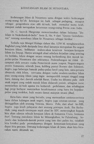 K E D A T A N G A N ISLAM DI N U S A N T A R A .

Kedatangan Islam di Nusantara sama dengan waktu kedatangan
orang-orang Syi'ah ketempat ini, baik sebagai pedagang, maupun
sebagai pengembara atau ahli da'wah, baik memakai nama Arab,
maupun sudah merupakan keturunan orang-orang Persia atau India.
Dr. C. Snouck Hurgronje menceriterakan dalam bukunya "DeIslam in Nederlandcsh-Indie" Serie II, N o . 9 dari "Groote Godsdiensten" tentang masuknya Islam ke Nusantara sebagai berikut :
Tatkala raja Mongol Hulagu dalam thn. 1258 M . menghancurkan
Baghdad yang lebih daripada lima abad lamanya merupakan Ibu negeri
kerajaan Islam, kelihatan seakan-akan kesatuan
kerajaan-kerajaan
Islam itu lenyap. Hanya setengah abad sebelum kejadian yang penting
itu berlaku, Islam dengan secara tenang berkembang dan masuk kepulau-pulau Nusantara dan sekitarnya. Perkembangan ini tidak dicampuri oleh sesuatu usaha Pemerintah mana juapun. Negara-negara
pesisir Sumatera, seluruh Jawa, keliling pantai Borneo dan Sulawesi,
begitu juga beberapa banyak pulau-pulau kecil yang lain, satu-persatu
dimasuki oleh Islam, terutama dengan usaha saudara-saudara Islam
atau orang-orang Islam yang ingin memperoleh tempat tinggal yang
baru, datang dari daerah sebelah Barat. Usaha itu dibantu pula oleh
anak negeri yang sudah masuk Islam didaerah pesisir, sebagian turut
menyiarkan da'wah agama itu kedaerah pedalaman, dan sebahagian
lagi pergi berlayar menyiarkan keyakinannya yang baru itu kepulaupulau yang terdekat, baik secara damai maupun secara jihad.
Batu-batu nisan yang bertulis, yang memuatkan ceritera-ceritera
lama dalam kalangan anak negeri, begitu juga catatan-catatan yang
ditinggalkan oleh seorang Venesia, Marco Polo, dari abad ke-XIII,
begitu juga kisah pelayaran dari seorang peninjau Arab, Ibn Bathuthah, yang masih tersimpan sejak abad ke XIV, menerangkan kepada
kita akan adanya sebuah kerajaan Islam di Sumatera Utara, bernama
Pasé. Tentang masuknya Islam ke Minangkabau, ke Palembang, keJambi dan kedaerah-daerah pesisir yang lain dari pulau itu, tidaklah
kita ketahui pada permulaannya dengan kenyataan-kenyataan yang
dapat kita percaya. Tentang kedatangan Islam di Jawa, akan kita bicarakan nanti dibawah ini.
27

 