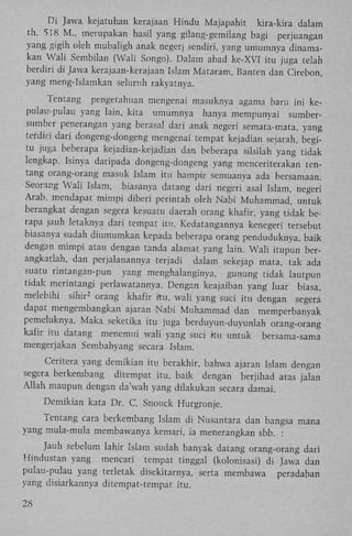 D i Jawa kejatuhan kerajaan Hindu Majapahit kira-kira dalam
th. 518 M . , merupakan hasil yang gilang-gemilang bagi perjuangan
yang gigih oleh mubaligh anak neger; sendiri, yang umumnya dinamakan W a l i Sembilan (Wali Songo). Dalam abad ke-XVI itu juga telah
berdin di Jawa kerajaan-kerajaan Islam Mataram, Banten dan Cirebon,
yang meng-Islamkan seluruh rakyatnya.
Tentang pengetahuan mengenai masuknya agama baru ini kepulau-pulau yang lain, kita umumnya hanya mempunyai sumbersumber penerangan yang berasal dari anak negeri semata-mata, yang
tefdiri dari dongeng-dongeng mengenai tempat kejadian sejarah, begitu juga beberapa kejadian-kejadian dan beberapa silsilah yang tidak
lengkap. Isinya daripada dongeng-dongeng yang menceriterakan tentang orang-orang masuk Islam itu hampir semuanya ada bersamaan.
Seorang W a l i Islam, biasanya datang dari negeri asal Islam, negeri
Arab, mendapat mimpi diberi perintah oleh Nabi Muhammad, untuk
berangkat dengan segera kesuatu daerah orang khafir, yang tidak berapa jauh letaknya dari tempat itu. Kedatangannya kenegeri tersebut
biasanya sudah diumumkan kepada beberapa orang penduduknya, baik
dengan mimpi atau dengan tanda alamat yang lain. W a l i itupun berangkatlah, dan perjalanannya terjadi dalam sekejap mata, tak ada
suatu rintangan-pun yang menghalanginya, gunung tidak lautpun
tidak merintangi perlawatannya. Dengan keajaiban yang luar biasa,
melebihi sihir orang khafir itu, wali yang suci itu dengan segera
dapat mengembangkan ajaran Nabi Muhammad dan memperbanyak
pemeluknya. Maka seketika itu juga berduyun-duyunlah orang-orang
kafir itu datang menemui wali yang suci itu untuk bersama-sama
mengerjakan Sembahyang secara Islam.
2

Ceritera yang demikian itu berakhir, bahwa ajaran Islam dengan
segera berkembang ditempat itu, baik dengan berjihad atas jalan
Allah maupun dengan da'wah yang dilakukan secara damai.
Demikian kata Dr. C. Snouck Hurgronje.
Tentang cara berkembang Islam di Nusantara dan bangsa mana
yang mula-mula membawanya kemari, ia menerangkan sbb. :
Jauh sebelum lahir Islam sudah banyak datang orang-orang dari
Hindustan yang mencari tempat tinggal (kolonisasi) di Jawa dan
pulau-pulau yang terletak disekitarnya, serta membawa
peradaban
yang disiarkannya ditempat-tempat itu.
28

 