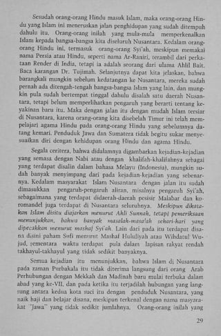 Sesudah orang-orang Hindu masuk Islam, maka orang-orang H i n du yang Islam ini meneruskan jalan penghidupan yang sudah ditempuh
dahulu itu. Orang-orang inilah yang mula-mula memperkenalkan
Islam kepada bangsa-bangsa kita diseluruh Nusantara. Kedalam orangorang Hindu ini, termasuk orang-orang Syi'ah, meskipun memakai
nama Persia atau Hindu, seperti nama Ar-Raniri, terambil dari perkataan Render di India, tetapi ia adalah seorang dari ulama Ahlil Bait.
Baca karangan Dr. Tujimah. Selanjutnya dapat kita jelaskan, bahwa
barangkali mungkin sebelum kedatangan ke Nusantara, mereka sudah
pernah ada ditengah-tengah bangsa-bangsa Islam yang lain, dan mungkin pula sudah bertempat tinggal dahulu disalah satu daerah Nusantara, tetapi belum memperlihatkan pengaruh yang berarti tentang keyakinan baru itu. Maka dengan jalan itu dengan mudah Islam tersiar
di Nusantara, karena orang-orang kita disebelah Timur i n i telah mempelajari agama Hindu pada orang-orang Hindu yang sebelumnya datang kemari. Penduduk Jawa dan Sumatera tidak begitu sukar menyesuaikan diri dengan kehidupan orang Hindu dan agama Hindu.
Segala ceritera, bahwa didalamnya digambarkan kejadian-kejadian
yang semasa dengan Nabi atau dengan khalifah-khalifahnya sebagai
yang terdapat disalin dalam bahasa Melayu (Indonesia), mungkin sudah banyak menyimpang dari pada kejadian-kejadian yang sebenarnya. Kedalam masyarakat Islam Nusantara dengan jalan itu sudah
dimasukkan
pengaruh-pengaruh aliran, misalnya pengaruh Syi'ah,
sebagaimana yang terdapat didaerah-daerah pesisir Malabar dan koromandel juga terdapat di Nusantara seluruhnya. Meskipun dikatakan Islam disitu diajarkan menurut Ahli Sunnah, tetapi pemeriksaan
menunjukkan,
bahwa banyak masalah-masalah sehari-hari yang
dipecahkan menurut mashaf Syi'ah. Lain dari pada itu terdapat disana disini paham Sufi menurut Mashaf Hululiyah atau Wihdatul W u jud, sementara waktu terdapat pula dalam Iapisan rakyat rendah
takhayul-takhayul yang tidak sedikit banyaknya.
Semua kejadian itu menunjukkan, bahwa Islam di Nusantara
pada zaman Purbakala itu tidak diterima langsung dari orang Arab
Perhubungan dengan Mekkah dan Madinah baru mulai terbuka dalam
abad yang ke-VII, dan pada ketika itu terjadilah hubungan yang langsung antara kedua kota suci itu dengan penduduk Nusantara, yang
naik haji dan belajar disana, meskipun terkenal dengan nama masyarakat 'Jawa" yang tidak sedikit jumlahnya. Orang-orang inilah yang
29

 