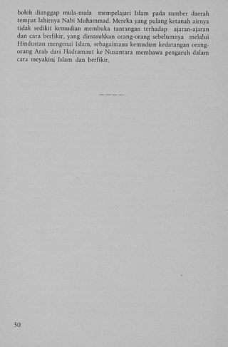 boleh dianggap mula-mula mempelajari Islam pada sumber daerah
tempat lahirnya Nabi Muhammad. Mereka yang pulang ketanah airnya
tidak sedikit kemudian membuka tantangan terhadap
ajaran-ajaran
dan cara berfikir, yang dimasukkan orang-orang sebelumnya melalui
Hindustan mengenai Islam, sebagaimana kemudian kedatangan orangorang Arab dari Hadramaut ke Nusantara membawa pengaruh dalam
cara meyakini Islam dan berfikir.

30

 