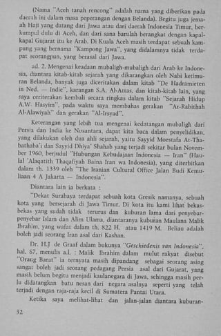 (Nama "Aceh tanah rencong" adalah nama yang diberikan pada
daerah ini dalam masa peperangan dengan Belanda). Begitu juga jemaah Haji yang datang dari Jawa atau dari daerah Indonesia Timur, berkumpul dulu di Aceh, dan dari sana barulah berangkat dengan kapalkapal Gujarat itu ke Arab. D i Kuala Aceh masih terdapat sebuah kampung yang bernama "Kampong Jawa", yang didalamnya tidak terdapat seorangpun, yang berasal dari Jawa.
ad. 2. Mengenai keadaan mubaligh-mubaligh dari Arab ke Indonesia, diantara kitab-kitab sejarah yang dikarangkan oleh Nabi ketimuran Belanda, banyak juga diceritakan dalam kitab "De Hadramieten
in Ned. — Indie", karangan S.A. Al-Attas, dan kitab-kitab lain, yang
saya ceriterakan kembali secara ringkas dalam kitab "Sejarah Hidup
A.W- Hasyim", pada waktu saya membahas gerakan "Ar-Rabithah
Al-Alawiyah" dan gerakan "Al-Irsyad".
Keterangan yang lebih tua mengenai kedatangan mubaligh dari
Persia dan India ke Nusantara, dapat kita baca dalam penyelidikan,
yang dilakukan oleh dua ahli sejarah, yaitu Sayyid Moestafa At-Thabathaba'i dan Sayyid Dhiya' Shahab yang terjadi sekitar bulan November 1960, berjudul "Hubungan Kebudajaan Indonesia — Iran" (Haulal 'Alaqatith Thaqafiyah Baina Iran wa Indonesia), yang diterbitkan
dalam th. 1339 oleh "The Iranian Cultural Office Jalan Budi Kemuliaan 4 A Jakarta — Indonesia".
Diantara lain ia berkata :
"Dekat Surabaya terdapat sebuah kota Gresik namanya, sebuah
kota yang bersejarah di Jawa Timur. D i kota itu kami lihat bekasbekas yang sudah tidak terurus dan kuburan lama dari penyebarpenyebar Islam dan A l i m Ulama, diantaranya kuburan Maulana Malik
Ibrahim, yang wafat dalam th. 822 H . atau 1419 M . Beliau adalah
boleh jadi seorang Iran asal dari Kashan.
Dr. H . J de Graaf dalam bukunya "Geschiedenis van Indonesia",
hal. S7, menulis a.1. : Malik Ibrahim dalam mulut rakyat disebut
"Orang Barat" ia ternyata masih dipandang sebagai seorang asing
sangat boleh jadi seorang pedagang Persia asal dari Gujarat, yang
masih belum begitu menjadi kaulanegara di Jawa, sehingga masih perlu didatangkan batu nesan dari negara asalnya seperti yang telah
terjadi dengan raja-raja kecil di Sumatera Pantai Utara.
Ketika
32

saya

melihat-lihat

dan

jalan-jalan diantara kuburan-

 