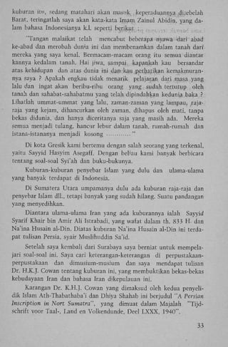 kuburan itu, sedang matahari akan masuk, keperaduannya ,disebelah
Barat, teringatlah saya akan kata-kata Imam Zainul Abidin, yang dalam bahasa Indonesianya k.1. seperti berikut
"Tangan malaikat telah mencabut beberapa nyawa -dari abad
ke-abad dan merobah duma ini dan membenamkan dalam tanah dari'
mereka yang saya kenal. Bermacam-macam orang itu semua diantar
kannya kedalam tanah. H a i jiwa, sampai kapankah kau bersandar
atas kehidupan dan atas dunia ini dan kau perhaiikau kemakmurannya saya ? Apakah engkau tidak menarik pclajaran dari masa yang
lalu dan ingat akan beribu-ribu orang yang sudah tertutup oleh
tanah dan sahabat-sahabatmu yang telah dipindahkan kedunia baka ?
Lihatlah ummat-ummat yang lalu, zaman-zaman yang lampau» rajaraja yang kejam, dihancurkan oleh zaman, dihapus oleh mati, tanpa
bekas didunia, dan hanya diceritanya saja yang masih ada. Mereka
semua menjadi tulang, hancur lebur dalam tanah, rumah-rumah dan
istana-istananya menjadi kosong
"
;

D i kota Gresik kami bertemu dengan salah seorang yang terkenal,
yaitu Sayyid Hasyim Asegaff. Dengan beliau kami banyak berbicara
tentang soal-soal Syi'ah dan buku-bukunya.
Kuburan-kuburan penyebar Islam yang dulu dan
yang banyak terdapat di Indonesia.

ulama-ulama

D i Sumatera Utara umpamanya dulu ada kuburan raja-raja dan
penyebar Islam dll., tetapi banyak yang sudah hilang. Suatu pandangan
yang menyedihkan.
Diantara ulama-ulama Iran yang ada kuburannya ialah Sayyid
Syarif Khair bin Amir A l i Istrabadi, yang wafat dalam th. 833 H . dan
Na'ina Husain al-Din. Diatas kuburan Na'ina Husain al-Din ini terdapat tulisan Persia, syair Muslihuddin Sa'id.
Setelah saya kembali dari Surabaya saya berniat untuk mempelajari soal-soal ini. Saya cari keterangan-keterangan di perpustakaanperpustakaan dan dimusium-musium dan saya mendapat tulisan
Dr. H.K.J. Cowan tentang kuburan ini, yang membuktikan bekas-bekas
kebudayaan Iran dan bahasa Iran dikepulauan ini.
Karangan Dr. K . H . J . Cowan yang dimaksud oleh kedua penyelidik Islam Ath-Thabathaba'i dan Dhiya Shahab ini berjudul " A Persicm
Inscription in Nort Sumatra", yang dimuat dalam Majalah "Tijdschrift voor Taal-, Land en Volkendunde, Deel L X X X , 1940".
33

 