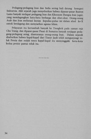 Pedagang-pedagang Iran dan India sering kali datang kenegeri
Indonesia. Ahli sejarah juga menyebutkan bahwa dipasar-pasar Banten
Lama banyak terdapat pedagang Iran dan Khorasan (bangsa Iran juga),
yang mendagangkan batu-batu berharga dan obat-obat. Orang-orang
Arab dan Iran melintasi lautan kepulau-pulau ini dalam abad ke-X
untuk berdagang dan menyiarkan agama Islam.
Pelayaran itu bertambah banyak ke Tiongkok pada zaman raja
Chu ï s a n g , dan dipasar-pasar Pasai di Sumatra banyak terdapat pedagang-pedagang asing. diantaranya orang-orang Iran. Dalam sejarah
disebutkan bahwa kapal-kapal dari Timur Jauh telah mengunjungi teluk Persia dan sudah tentu kapal-kapal itu menyinggahi kota-kota
kedua pesisir pantai teluk itu.

34

 