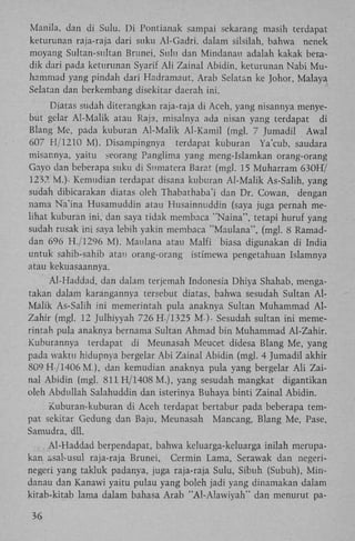 Manila, dan di Sulu. D i Pontianak sampai sekarang masih terdapat
keturunan raja-raja dari suku Al-Gadri. dalam silsilah, bahwa nenek
moyang Sultan-sultan Brunei, Sulu dan Mindanau adalah kakak beradik dari pada keturunan Syarif A l i Zainal Abidin, keturunan Nabi M u hammad yang pindah dari Hadramaut, Arab Selatan ke Johor, Malaya
Selatan dan berkembang disekitar daerah ini.
Diatas sudah diterangkan raja-raja di Aceh, yang nisannya menyebut gelar Al-Malik atau Raja, misalnya ada nisan yang terdapat di
Blang Me, pada kuburan Al-Malik Al-Kamil (mgl. 7 Jumadil Awal
607 H/1210 M ) . Disampingnya terdapat kuburan Ya'cub, saudara
misannya, yaitu seorang Panglima yang meng-Islamkan orang-orang
Gayo dan beberapa suku di Sumatera Barat (mgl. 15 Muharram 630H/
1237, M.)- Kemudian terdapat disana kuburan Al-Malik As-Salih, yang
sudah dibicarakan diatas oleh Thabathaba'i dan Dr. Cowan, dengan
nama Na'ina Husamuddin atau Husainnuddin (saya juga pernah melihat kuburan ini, dan saya tidak membaca "Naina", tetapi huruf yang
sudah rusak ini saya lebih yakin membaca "Maulana", (mgl. 8 Ramaddan 696 H./1296 M). Maulana atau Malfi biasa digunakan di India
untuk sahib-sahib atau orang-orang istimewa pengetahuan Islamnya
atau kekuasaannya.
Al-Haddad, dan dalam terjemah Indonesia Dhiya Shahab, mengatakan dalam karangannya tersebut diatas, bahwa sesudah Sultan A l Malik As-Salih ini memerintah pula anaknya Sultan Muhammad A l Zahir (mgl. 12 Julhiyyah 726 H /1325 M ). Sesudah sultan ini memerintah pula anaknya bernama Sultan Ahmad bin Muhammad Al-Zahir.
Kuburannya terdapat di Meunasah Meucet didesa Blang Me, yang
pada waktu hidupnya bergelar A b i Zainal Abidin (mgl. 4 Jumadil akhir
809 H /1406 M.), dan kemudian anaknya pula yang bergelar A l i Zainal Abidin (mgl. 811 H/1408 M.), yang sesudah mangkat digantikan
oleh Abdullah Salahuddin dan isterinya Buhaya binti Zainal Abidin.
Kuburan-kuburan di Aceh terdapat bertabur pada beberapa tempat sekitar Gedung dan Baju, Meunasah Mancang, Blang Me, Pase,
Samudra, dll.
Al-Haddad berpendapat, bahwa keluarga-keluarga inilah merupakan asal-usul raja-raja Brunei, Cermin Lama, Serawak dan negerinegeri yang takluk padanya, juga raja-raja Sulu, Sibuh (Subuh), M i n danau dan Kanawi yaitu pulau yang boleh jadi yang dinamakan dalam
kitab-kitab lama dalam bahasa Arab "Al-Alawiyah" dan menurut pa36

 
