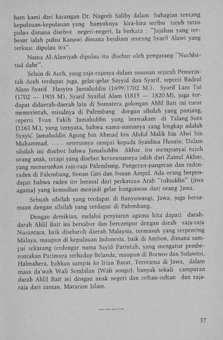 ham kami dari karangan Dr. Nageeb Saliby dalam bahagian tentang
kepulauan-kepulauan yang banyaknya kira-kira seribu tujuh ratus
pulau dimana disebut negeri-negeri. Ia berkata : "Jajahan yang terbesar ialah pulau Kanawi dimana berdiam seorang Syarif Alawi yang
terkuat dipulau itu".
Nama Al-Alawiyah dipulau itu disebut oleh pengarang "Nuchbatud dahr".
Selain di Aceh, yang raja-rajanya dalam susunan sejarah Pemerintah Aceh terdapat juga, gelar-gelar Sayyid dan Syarif, seperti Badrul
Alam Syarif Hasyim Jamaluddin (1699/1702 ML). Syarif Lam Tui
(1702 - 1903 M ) , Syarif Syaiful Alam (1815 - 1820 M), juga terdapat didaerah-daerah lain di Sumatera golongan Ahlil Bait ini turut
memerintah, misalnya di Palembang dengan silsilah yang panjang,
seperti Tuan Fakih Jamaluddin yang bermakam di Talang Sura
(1161 M.), yang ternyata, bahwa nama-namanya yang lengkap adalah
Syayic Jamaluddin Agung bin Ahmad bin Abdul Malik bin Alwi bin
Muhammad,
seterusnya sampai kepada Syaidina Husain. Dalam
silsilah ini disebut bahwa Jamaluddin Akbar. itu mempunyai tujuh
orang anak, tetapi yang disebut keturunannya ialah dari Zainul Akbar,
yang menurunkan raja-raja Palembang, Pangeran-pangeran dan radenraden di Palembang, Sunan Giri dan Sunan Ampel. Ada orang berpendapat bahwa raden itu berasal dari perkataan Arab "ruhuddin" (jiwa
agama) yang kemudian menjadi gelar bangsawan dari orang Jawa.
Sebuah silsilah yang terdapat di Banyuwangi, Jawa, juga bersamaan dengan silsilah yang terdapat di Palembang.
Dengan demikian, melalui penyiaran agama kita dapati darahdarah Ahlil Bait ini bertabur dan bercampur dengan darah raja-raja
Nusantara, baik diseluruh daerah Malaysia, termasuk yang terpenting
Malaya, maupun di kepulauan Indonesia, baik di Ambon, dimana sampai sekarang terdengar nama Sayid Parintah, yang mengatur pemberontakan Patimura terhadap Belanda, maupun di Borneo dan Sulawesi,
Halmahera, bahkan sampai ke Irian Barat, Terutama di Jawa, dalam
masa da'wah Wali Sembilan (Wali songo), banyak sekali campuran
darah A h l i l Bait ini dengan anak negeri dan sultan-sultan dan rajaraja dari zaman, Mataram Islam.

37

 