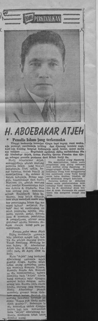 f

i

k

H. ABOEBAKAi
* Penulis Islam jawg tcrkc

Tinggi badannja lnmajan djuga t
nja persegi, rambutnja kriting dan
kulii nja kuning langsat hidungnja af
nja t ad jam
Begitulah agaknja
dji AbubakaT Atjeh, ketua Panitia Q
ga sebagai penuiis pertama dari Kita
Hadji Aboebakar Atjeh,
seaunggufanja adalah seorang
"
pemuka Islam jang banjak f ^ X m
initiatipnja. TJIet, radüin, ke- pinggir-i
ras kamuaa, itulah kuntji jg kedjamr,
mendjadikan d i sukses di dan me
dalam hidupnja. Bekas ang- untuk 1
K

a

a

4

 