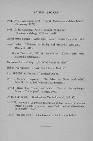 BAHAN

BACAAN

Prof. Dr. H . Aboebakar Aceh : "Syi'ah, Rasionalisme dalam Islam",
(Semarang, 1972).
Prof. Dr. H . Aboebakar Aceh : "Sejarah Al-Qur'an"
(Surabaya - Malang, 1956 eet. ke-IV).
Abdul Hafid Faragli : "Ahlul Bait fi Misr",
Asad Haidar : "Al-Imam as-Shadiq
(hal. 216 - 218).
„Haditsuts Tsaqalain", 1952 M .
Mazahibil Islamiyah".

(Cairo Desember 1974).

wal Mazahilil

Penerbitan

Arba'ah",

„Darut Taqrib bainal

Muhammad Abdul Baqi : „As-Sa'ral Anwal Fil Islam".
Hakim An-Naisaburi : "Ma'rifah Ulumul Hadits".
Abu Abdullah Az-Zanjani : "Tarikhul Qur'an."
Dr.

C. Snouck Hurgronje : "De Islam in Nederlancsh-Indie",
Serie II, No. 9, dari "Groote Godsdiensten".

Sayyid

Alawi bin Thahir Al-Haddad : "Sejarah
Islam di Timur Jauh", Jakarta, 1957.

Perkembangan

Dr. H . J. de Graaf : "Geschiedenis Van Indonesia", (hal. 87).
Dr. K.H.J. Cowan : " A Persian Inscription in Nort Sumatra" dimuat
Dalam Majallah "Tijdschrift Voor Taal, Land en Vilkendunde,
Deel L X X X , 1940".
L . W . C . Van den Burg : Le Hadramaut et les Arabs et India".

 