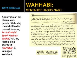 DATA ORIGINAL
Abdurrahman bin
Hasan, cucu
pendidi Wahhabi,
mentahrif hadits
dalam kitabnya,
Fath al-Majid
Syarh Kitab al-
Tauhid, hal. 85,
kitab paling
otoritatif
(mu’tabar) di
kalangan
Wahhabi.
WAHHABI:
MENTAHRIF HADITS NABI
 